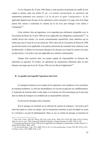 79
La Loi française du 18 juin 1966 donne à cette question un principe de conflit de lois
simple et énonce, dans son article 57, qu’ « en matière internationale, les opérations (de
manutention portuaire) sont soumises à la loi du port où opère l’entrepreneur ». La loi
applicable dépend ainsi du pays où les opérations seront exécutées et le juge saisi d’un litige
pourra être amené à rechercher le contenu de la loi d’un port étranger voire même à
l’interpréter211
.
Cette solution, bien qu’opportune, n’est cependant pas réellement compatible avec la
Convention de Rome du 19 juin 1980 sur la loi applicable aux obligations contractuelles212
, et
semble devoir être écartée. Au niveau communautaire aujourd’hui, toute opération qui ne
tombe pas sous le coup de la Convention de 1924, relève de la Convention de Rome de 1980
qui devrait écarter la loi applicable si les parties choisissent de soumettre leurs relations à une
loi déterminée. A défaut, la Convention désigne la loi du pays avec lequel le contrat a les liens
les plus étroits, c’est celle-ci qui sera applicable aux relations contractuelles.
Chaque Etat construit donc son propre régime de responsabilité en fonction des
opérations en question. En France, les opérations de manutention effectuées dans un port
français sont régies par la loi du 18 juin 1966 et à son décret d’application213
.
B. La qualité sous laquelle l’opérateur intervient
Le transport maritime est un monde où les opérations sont complexes et les auxiliaires
de transport nombreux. Le rôle des intermédiaires est souvent occupé par eux indifféremment.
L’exploitant de terminal obéit à cette règle et en fonction du rôle économique qu’il aura joué
dans la chaîne de transport, les modalités de sa responsabilité varieront.
Il convient de distinguer deux situations.
Soit le passage sur terminal est un élément du contrat de transport, c’est-à-dire qu’il
intervient après la « prise en charge » par le transporteur maritime au port de départ ou avant
la « livraison » au port de déchargement. Dans ce cas, le contrat de passage en terminal est
211
Cass. Com. 19 déc. 1983, BT 1984, p. 445; Cass. Com. 28 fév. 1984, n°81-15.614, BT 1984, p.556; CA Paris,
5ème ch, sect A, 3 avr. 1996, Antwerp Combined Terminals c/ Sampo Insurance Cy, BTL 1996, p. 538
212
Convention de Rome du 19 juin 1980 sur la loi applicable aux obligations contractuelles, Journal officiel n° L
266 du 09/10/1980 p. 0001 - 0019
213
CA Aix-en-Provence, 7 déc. 1971, DMF 1972, p. 527 ; CA Aix-en-Provence, 13 juin 1972, BT 1972, p. 370 ;
CA Paris, 23 nov. 1973, DMF 1974, p. 227
 