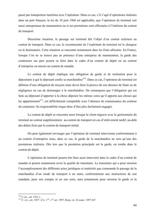 80
passé par transporteur maritime avec l’opérateur. Dans ce cas, s’il s’agit d’opérations réalisées
dans un port français, la loi du 18 juin 1966 est applicable, que l’opérateur de terminal soit
aussi entrepreneur de manutention ou si ses prestations sont effectuées à l’intérieur du contrat
de transport.
Deuxième situation, le passage sur terminal fait l’objet d’un contrat extérieur au
contrat de transport. Dans ce cas, le cocontractant de l’exploitant de terminal est le chargeur
ou le destinataire. Cette situation se rencontre notamment dans les Etats africains. En France,
lorsque l’on ne se trouve pas en présence d’une entreprise de manutention, la garde des
conteneurs sur parc pourra se faire dans le cadre d’un contrat de dépôt ou un contrat
d’entreprise ou encore un contrat de mandat.
Le contrat de dépôt implique une obligation de garde et de restitution pour le
dépositaire à qui le déposant confie sa marchandise214
. Dans ce cas, l’opérateur de terminal est
débiteur d’une obligation de moyens mais devra faire la preuve de son absence de faute ou de
négligence en cas de dommages à la marchandise. On remarquera que l’obligation qui est
faite au déposant d’apporter à la chose déposée les mêmes soins qu’il apporte aux choses qui
lui appartiennent215
, est difficilement compatible avec l’absence de connaissance du contenu
du conteneur. Sa responsabilité risque donc d’être plus facilement engagée.
Le contrat de dépôt se rencontre aussi lorsque le client négocie avec le gestionnaire du
terminal un contrat supplémentaire au contrat de transport en cas d’enlèvement tardif, au-delà
des délais fixés par le contrat de transport initial.
On peut également envisager que l’opérateur de terminal intervienne conformément à
un contrat d’entreprise mais, dans ce cas, la garde de la marchandise ne sera qu’une des
prestations réalisées. Dès lors que la prestation principale est la garde, on tombe dans le
contrat de dépôt.
L’opérateur de terminal pourra très bien aussi intervenir dans le cadre d’un contrat de
mandat et pourra notamment avoir la qualité de transitaire. Le transitaire qui a pour mission
l’accomplissement des différents actes juridiques et matériels que commande le passage de la
marchandise d’un mode de transport à un autre, conformément aux instructions de son
mandant, pour son compte et en son nom, aura notamment pour mission la garde et la
214
C.civ., art. 1915 s.
215
C. civ., art. 1927 ; Civ. 1ère
, 1er
oct. 1997, Resp. civ. Et assur. 1997.367
 