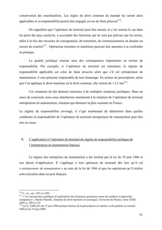 81
conservation des marchandises. Les règles de droit commun du mandat lui seront alors
applicables et sa responsabilité pourra être engagée en cas de faute prouvée216
.
On rappellera que l’opérateur de terminal peut être amené, et c’est surtout le cas dans
les ports des pays enclavés, à accomplir des fonctions qui ne sont pas prévues par les textes,
telles à la fois des missions de consignataire, de transitaire, de commissionnaire en douane ou
encore de courtier217
. Opérations terrestres et maritimes peuvent être amenées à se confondre
en pratique.
La qualité juridique retenue aura des conséquences importantes en termes de
responsabilité. Par exemple, si l’opérateur de terminal est transitaire, le régime de
responsabilité applicable est celui de faute prouvée alors que s’il est entrepreneur de
manutention, il sera présumé responsable de tout dommage. En termes de prescription, selon
que l’on applique le droit maritime ou le droit commun, elle variera de 1 à 5 ans218
.
Ces situations de fait donnent naissance à de multiples situations juridiques. Dans un
souci de concision, nous nous attacherons maintenant à la situation de l’opérateur de terminal
entrepreneur de manutention, situation qui demeure la plus courante en France.
Le régime de responsabilité envisagé, il s’agit maintenant de déterminer dans quelles
conditions la responsabilité de l’opérateur de terminal entrepreneur de manutention peut être
mis en cause.
II. L’application à l’opérateur de terminal du régime de responsabilité juridique de
l’entrepreneur de manutention français
Le régime des entreprises de manutention a été institué par la loi du 18 juin 1966 et
son décret d’application. Il s’applique à tout opérateur de terminal dès lors qu’il est
« entrepreneur de manutention » au sens de la loi de 1966 et que les opérations qu’il réalise
sont exécutées dans un port français.
216
C. civ., art. 1991 et 1992
217
« Les mécanismes juridiques d’exploitation des terminaux portuaires (essai de synthèse et approches
comparées) », Martin Ndendé, Annuaire de droit maritime et océanique, Université de Nantes, tome XXIII,
2005, p. 209 et 210
218
Loi n° 2008-561 du 17 juin 2008 portant réforme de la prescription en matière civile publiée au Journal
Officiel du 18 juin 2008
 