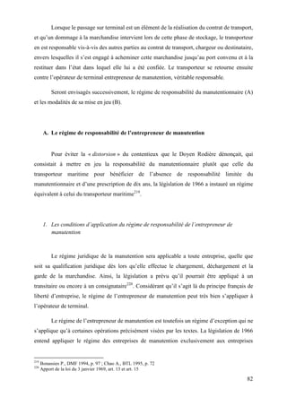 82
Lorsque le passage sur terminal est un élément de la réalisation du contrat de transport,
et qu’un dommage à la marchandise intervient lors de cette phase de stockage, le transporteur
en est responsable vis-à-vis des autres parties au contrat de transport, chargeur ou destinataire,
envers lesquelles il s’est engagé à acheminer cette marchandise jusqu’au port convenu et à la
restituer dans l’état dans lequel elle lui a été confiée. Le transporteur se retourne ensuite
contre l’opérateur de terminal entrepreneur de manutention, véritable responsable.
Seront envisagés successivement, le régime de responsabilité du manutentionnaire (A)
et les modalités de sa mise en jeu (B).
A. Le régime de responsabilité de l’entrepreneur de manutention
Pour éviter la « distorsion » du contentieux que le Doyen Rodière dénonçait, qui
consistait à mettre en jeu la responsabilité du manutentionnaire plutôt que celle du
transporteur maritime pour bénéficier de l’absence de responsabilité limitée du
manutentionnaire et d’une prescription de dix ans, la législation de 1966 a instauré un régime
équivalent à celui du transporteur maritime219
.
1. Les conditions d’application du régime de responsabilité de l’entrepreneur de
manutention
Le régime juridique de la manutention sera applicable a toute entreprise, quelle que
soit sa qualification juridique dès lors qu’elle effectue le chargement, déchargement et la
garde de la marchandise. Ainsi, la législation a prévu qu’il pourrait être appliqué à un
transitaire ou encore à un consignataire220
. Considérant qu’il s’agit là du principe français de
liberté d’entreprise, le régime de l’entrepreneur de manutention peut très bien s’appliquer à
l’opérateur de terminal.
Le régime de l’entrepreneur de manutention est toutefois un régime d’exception qui ne
s’applique qu’à certaines opérations précisément visées par les textes. La législation de 1966
entend appliquer le régime des entreprises de manutention exclusivement aux entreprises
219
Bonassies P., DMF 1994, p. 97 ; Chao A., BTL 1995, p. 72
220
Apport de la loi du 3 janvier 1969, art. 13 et art. 15
 