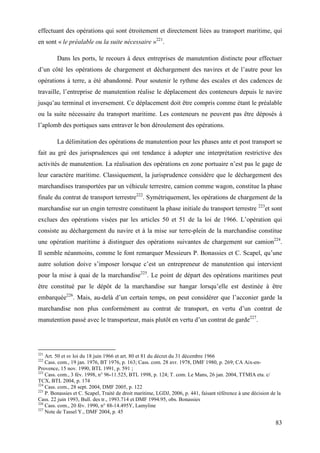 83
effectuant des opérations qui sont étroitement et directement liées au transport maritime, qui
en sont « le préalable ou la suite nécessaire »221
.
Dans les ports, le recours à deux entreprises de manutention distincte pour effectuer
d’un côté les opérations de chargement et déchargement des navires et de l’autre pour les
opérations à terre, a été abandonné. Pour soutenir le rythme des escales et des cadences de
travaille, l’entreprise de manutention réalise le déplacement des conteneurs depuis le navire
jusqu’au terminal et inversement. Ce déplacement doit être compris comme étant le préalable
ou la suite nécessaire du transport maritime. Les conteneurs ne peuvent pas être déposés à
l’aplomb des portiques sans entraver le bon déroulement des opérations.
La délimitation des opérations de manutention pour les phases ante et post transport se
fait au gré des jurisprudences qui ont tendance à adopter une interprétation restrictive des
activités de manutention. La réalisation des opérations en zone portuaire n’est pas le gage de
leur caractère maritime. Classiquement, la jurisprudence considère que le déchargement des
marchandises transportées par un véhicule terrestre, camion comme wagon, constitue la phase
finale du contrat de transport terrestre222
. Symétriquement, les opérations de chargement de la
marchandise sur un engin terrestre constituent la phase initiale du transport terrestre 223
et sont
exclues des opérations visées par les articles 50 et 51 de la loi de 1966. L’opération qui
consiste au déchargement du navire et à la mise sur terre-plein de la marchandise constitue
une opération maritime à distinguer des opérations suivantes de chargement sur camion224
.
Il semble néanmoins, comme le font remarquer Messieurs P. Bonassies et C. Scapel, qu’une
autre solution doive s’imposer lorsque c’est un entrepreneur de manutention qui intervient
pour la mise à quai de la marchandise225
. Le point de départ des opérations maritimes peut
être constitué par le dépôt de la marchandise sur hangar lorsqu’elle est destinée à être
embarquée226
. Mais, au-delà d’un certain temps, on peut considérer que l’acconier garde la
marchandise non plus conformément au contrat de transport, en vertu d’un contrat de
manutention passé avec le transporteur, mais plutôt en vertu d’un contrat de garde227
.
221
Art. 50 et sv loi du 18 juin 1966 et art. 80 et 81 du décret du 31 décembre 1966
222
Cass. com., 19 jan. 1976, BT 1976, p. 163; Cass. com. 28 avr. 1978, DMF 1980, p. 269; CA Aix-en-
Provence, 15 nov. 1990, BTL 1991, p. 591 ;
223
Cass. com., 3 fév. 1998, n° 96-11.525, BTL 1998, p. 124; T. com. Le Mans, 26 jan. 2004, TTMIA eta. c/
TCX, BTL 2004, p. 174
224
Cass. com., 28 sept. 2004, DMF 2005, p. 122
225
P. Bonassies et C. Scapel, Traité de droit maritime, LGDJ, 2006, p. 441, faisant référence à une décision de la
Cass. 22 juin 1993, Bull. des tr., 1993.714 et DMF 1994.95, obs. Bonassies
226
Cass. com., 20 fév. 1990, n° 88-14.495Y, Lamyline
227
Note de Tassel Y., DMF 2004, p. 45
 