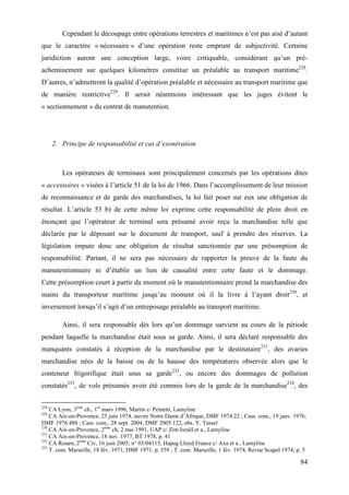 84
Cependant le découpage entre opérations terrestres et maritimes n’est pas aisé d’autant
que le caractère « nécessaire » d’une opération reste emprunt de subjectivité. Certaine
juridiction auront une conception large, voire critiquable, considérant qu’un pré-
acheminement sur quelques kilomètres constitue un préalable au transport maritime228
.
D’autres, n’admettront la qualité d’opération préalable et nécessaire au transport maritime que
de manière restrictive229
. Il serait néanmoins intéressant que les juges évitent le
« sectionnement » du contrat de manutention.
2. Principe de responsabilité et cas d’exonération
Les opérateurs de terminaux sont principalement concernés par les opérations dites
« accessoires » visées à l’article 51 de la loi de 1966. Dans l’accomplissement de leur mission
de reconnaissance et de garde des marchandises, la loi fait peser sur eux une obligation de
résultat. L’article 53 b) de cette même loi exprime cette responsabilité de plein droit en
énonçant que l’opérateur de terminal sera présumé avoir reçu la marchandise telle que
déclarée par le déposant sur le document de transport, sauf à prendre des réserves. La
législation impute donc une obligation de résultat sanctionnée par une présomption de
responsabilité. Partant, il ne sera pas nécessaire de rapporter la preuve de la faute du
manutentionnaire ni d’établir un lien de causalité entre cette faute et le dommage.
Cette présomption court à partir du moment où le manutentionnaire prend la marchandise des
mains du transporteur maritime jusqu’au moment où il la livre à l’ayant droit230
, et
inversement lorsqu’il s’agit d’un entreposage préalable au transport maritime.
Ainsi, il sera responsable dès lors qu’un dommage survient au cours de la période
pendant laquelle la marchandise était sous sa garde. Ainsi, il sera déclaré responsable des
manquants constatés à réception de la marchandise par le destinataire231
, des avaries
marchandise nées de la baisse ou de la hausse des températures observée alors que le
conteneur frigorifique était sous sa garde232
, ou encore des dommages de pollution
constatés233
, de vols présumés avoir été commis lors de la garde de la marchandise234
, des
228
CA Lyon, 3ème
ch., 1er
mars 1996, Martin c/ Peinetti, Lamyline
229
CA Aix-en-Provence, 25 juin 1974, navire Notre Dame d’Afrique, DMF 1974.22 ; Cass. com., 19 janv. 1976,
DMF 1976.488 ; Cass. com., 28 sept. 2004, DMF 2005.122, obs. Y. Tassel
230
CA Aix-en-Provence, 2ème
ch, 2 mai 1991, UAP c/ Zim Israël et a., Lamyline
231
CA Aix-en-Provence, 18 nov. 1977, BT 1978, p. 41
232
CA Rouen, 2ème
Civ, 16 juin 2005, n° 03/04115, Hapag Lloyd France c/ Axa et a., Lamyline
233
T. com. Marseille, 18 fév. 1971, DMF 1971, p. 559 ; T. com. Marseille, 1 fév. 1974, Revue Scapel 1974, p. 5
 