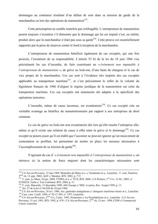 85
dommages au conteneur résultant d’un défaut de soin dans sa mission de garde de la
marchandise ou lors des opérations de manutention235
.
Cette présomption ne semble toutefois pas irréfragable. L’entrepreneur de manutention
pourra toujours s’exonérer s’il démontre que le dommage qui lui est imputé s’est, en réalité,
produit alors que la marchandise n’était pas sous sa garde236
. Cette preuve est essentiellement
rapportée par la prise de réserves contre le bord à réception de la marchandise.
L’entrepreneur de manutention bénéficie également de cas exceptés, qui une fois
prouvés, l’exonèrent de sa responsabilité. L’article 53 b) de la loi du 18 juin 1966 vise
précisément les cas d’incendie, de faits constituant un « événement non imputable à
l’entrepreneur de manutention », de grève ou lock-out, d’une faute du chargeur et le cas de
vice propre de la marchandise. Ces cas sont à l’évidence très inspirés des cas exceptés
applicable au transporteur maritime237
, et c’est précisément le reflet de la volonté du
législateur français de 1966 d’aligner le régime juridique de la manutention sur celui du
transporteur maritime. Ces cas exceptés ont néanmoins été adaptés à la spécificité des
opérations terrestres.
L’incendie, même de cause inconnue, est exonératoire238
. Ce cas excepté crée un
véritable avantage au bénéfice du manutentionnaire par rapport à aux entreprises de droit
commun.
Le cas de grève ou lock-out sera exonératoire dès lors qu’elle touche l’entreprise elle-
même et qu’il existe une relation de cause à effet entre la grève et le dommage239
. Ce cas
excepté ne pourra jouer qu’il est établi que l’acconier ne pouvait ignorer qu’un mouvement de
contestation se profilait, lui permettant de mettre en place les mesures nécessaires à
l’accomplissement de sa mission de garde240
.
S’agissant du cas d’ « événement non imputable à l’entrepreneur de manutention », on
retrouve ici la notion de force majeure dont les caractéristiques nécessaires sont
234
CA Aix-en-Provence, 12 mai 1989, Mutuelles du Mans et a. c/ Somatrans et a., Lamyline ; T. com. Nanterre,
5ème
ch, 13 sept. 2002, AGF c/ Shenker, BTL 2002, p. 715
235
T. com. Le Mans, 26 jan. 2004, TTMIA et a. c/ TCX, BTL 2004 ; CA Poitiers, 1ère
Civ, 12 fév. 2003, n°
97/04224, Turbe c/ Yeu Continent, BTL 2004, p. 11
236
T. com. Marseille, 15 décembre 1998, AIG Europe c/ MSC et autres, Rev. Scapel 1999, p. 13
237
Art. 27 de la loi n° 66-420 du 18 juin 1966
238
CA Aix-en-Provence, 24 avr. 1986, Ass. générales sénégalaises c/ chargeurs maritimes réunis et a., Lamyline
239
Cass. com. 5 juill. 1994, n° 92-17.385, n° 1597, Lamyline
240
CA Aix-en-Provence, 2ème
Civ, 2 janv. 1992, Somotrans c/ La Neuchâteloise et a., Lamyline ; CA Aix-en-
Provence, 31 oct. 1991, BTL 1992, p. 478 ; CA Aix-en-Provence, 2ème
ch, 12 nov. 1998, CGM c/ Commercial
Union, Lamyline
 