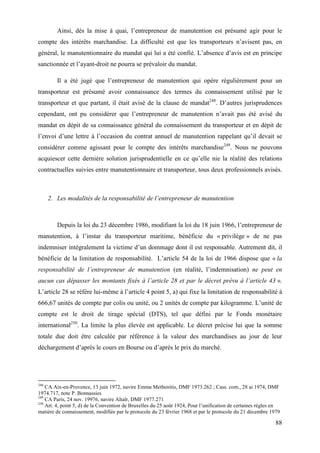 88
Ainsi, dès la mise à quai, l’entrepreneur de manutention est présumé agir pour le
compte des intérêts marchandise. La difficulté est que les transporteurs n’avisent pas, en
général, le manutentionnaire du mandat qui lui a été confié. L’absence d’avis est en principe
sanctionnée et l’ayant-droit ne pourra se prévaloir du mandat.
Il a été jugé que l’entrepreneur de manutention qui opère régulièrement pour un
transporteur est présumé avoir connaissance des termes du connaissement utilisé par le
transporteur et que partant, il était avisé de la clause de mandat248
. D’autres jurisprudences
cependant, ont pu considérer que l’entrepreneur de manutention n’avait pas été avisé du
mandat en dépit de sa connaissance général du connaissement du transporteur et en dépit de
l’envoi d’une lettre à l’occasion du contrat annuel de manutention rappelant qu’il devait se
considérer comme agissant pour le compte des intérêts marchandise249
. Nous ne pouvons
acquiescer cette dernière solution jurisprudentielle en ce qu’elle nie la réalité des relations
contractuelles suivies entre manutentionnaire et transporteur, tous deux professionnels avisés.
2. Les modalités de la responsabilité de l’entrepreneur de manutention
Depuis la loi du 23 décembre 1986, modifiant la loi du 18 juin 1966, l’entrepreneur de
manutention, à l’instar du transporteur maritime, bénéficie du « privilège » de ne pas
indemniser intégralement la victime d’un dommage dont il est responsable. Autrement dit, il
bénéficie de la limitation de responsabilité. L’article 54 de la loi de 1966 dispose que « la
responsabilité de l’entrepreneur de manutention (en réalité, l’indemnisation) ne peut en
aucun cas dépasser les montants fixés à l’article 28 et par le décret prévu à l’article 43 ».
L’article 28 se réfère lui-même à l’article 4 point 5, a) qui fixe la limitation de responsabilité à
666,67 unités de compte par colis ou unité, ou 2 unités de compte par kilogramme. L’unité de
compte est le droit de tirage spécial (DTS), tel que défini par le Fonds monétaire
international250
. La limite la plus élevée est applicable. Le décret précise lui que la somme
totale due doit être calculée par référence à la valeur des marchandises au jour de leur
déchargement d’après le cours en Bourse ou d’après le prix du marché.
248
CA Aix-en-Provence, 13 juin 1972, navire Emma Methenitis, DMF 1973.262 ; Cass. com., 28 ai 1974, DMF
1974.717, note P. Bonnassies
249
CA Paris, 24 nov. 19976, navire Altaïr, DMF 1977.271
250
Art. 4, point 5, d) de la Convention de Bruxelles du 25 août 1924, Pour l’unification de certaines règles en
matière de connaissement, modifiée par le protocole du 23 février 1968 et par le protocole du 21 décembre 1979
 