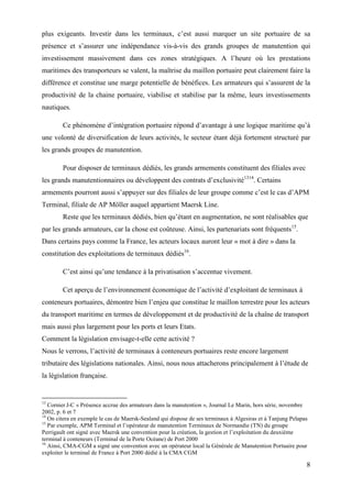 8
plus exigeants. Investir dans les terminaux, c’est aussi marquer un site portuaire de sa
présence et s’assurer une indépendance vis-à-vis des grands groupes de manutention qui
investissement massivement dans ces zones stratégiques. A l’heure où les prestations
maritimes des transporteurs se valent, la maîtrise du maillon portuaire peut clairement faire la
différence et constitue une marge potentielle de bénéfices. Les armateurs qui s’assurent de la
productivité de la chaine portuaire, viabilise et stabilise par la même, leurs investissements
nautiques.
Ce phénomène d’intégration portuaire répond d’avantage à une logique maritime qu’à
une volonté de diversification de leurs activités, le secteur étant déjà fortement structuré par
les grands groupes de manutention.
Pour disposer de terminaux dédiés, les grands armements constituent des filiales avec
les grands manutentionnaires ou développent des contrats d’exclusivité1314
. Certains
armements pourront aussi s’appuyer sur des filiales de leur groupe comme c’est le cas d’APM
Terminal, filiale de AP Möller auquel appartient Maersk Line.
Reste que les terminaux dédiés, bien qu’étant en augmentation, ne sont réalisables que
par les grands armateurs, car la chose est coûteuse. Ainsi, les partenariats sont fréquents15
.
Dans certains pays comme la France, les acteurs locaux auront leur « mot à dire » dans la
constitution des exploitations de terminaux dédiés16
.
C’est ainsi qu’une tendance à la privatisation s’accentue vivement.
Cet aperçu de l’environnement économique de l’activité d’exploitant de terminaux à
conteneurs portuaires, démontre bien l’enjeu que constitue le maillon terrestre pour les acteurs
du transport maritime en termes de développement et de productivité de la chaîne de transport
mais aussi plus largement pour les ports et leurs Etats.
Comment la législation envisage-t-elle cette activité ?
Nous le verrons, l’activité de terminaux à conteneurs portuaires reste encore largement
tributaire des législations nationales. Ainsi, nous nous attacherons principalement à l’étude de
la législation française.
13
Cornier J-C « Présence accrue des armateurs dans la manutention », Journal Le Marin, hors série, novembre
2002, p. 6 et 7
14
On citera en exemple le cas de Maersk-Sealand qui dispose de ses terminaux à Algesiras et à Tanjung Pelapas
15
Par exemple, APM Terminal et l’opérateur de manutention Terminaux de Normandie (TN) du groupe
Perrigault ont signé avec Maersk une convention pour la création, la gestion et l’exploitation du deuxième
terminal à conteneurs (Terminal de la Porte Océane) de Port 2000
16
Ainsi, CMA-CGM a signé une convention avec un opérateur local la Générale de Manutention Portuaire pour
exploiter le terminal de France à Port 2000 dédié à la CMA CGM
 