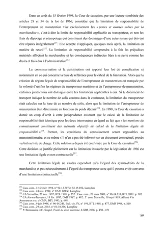 89
Dans un arrêt du 15 février 1994, la Cour de cassation, par une lecture combinée des
articles 28 et 54 de la loi de 1966, considère que la limitation de responsabilité de
l’entrepreneur de manutention vise exclusivement les « pertes et avaries subies par la
marchandise », c’est-à-dire la limite de responsabilité applicable au transporteur, et non les
frais de dépotage et réempotage qui constituent des dommages d’une autre nature qui doivent
être réparés intégralement251
. Elle accepte d’appliquer, quelques mois après, la limitation en
matière de retard252
. La limitation de responsabilité comprendra à la fois les préjudices
matériels affectant la marchandise et les conséquences indirectes liées à sa perte comme les
droits et frais dus à l’administration253
.
La conteneurisation et la palettisation ont apporté leur lot de complication et
notamment en ce qui concerne la base de référence pour le calcul de la limitation. Alors que la
création du régime légale de responsabilité de l’entrepreneur de manutention est marquée par
la volonté d’unifier les régimes du transporteur maritime et de l’entrepreneur de manutention,
certaines juridictions ont distingué entre les limitations applicables à eux. Si le document de
transport indique le nombre de colis contenu dans le conteneur, la limitation du transporteur
était calculée sur la base de ce nombre de colis, alors que la limitation de l’entrepreneur de
manutention était déterminée en fonction du poids déclaré254
. En 1998, la Cour de cassation a
donné un coup d’arrêt à cette jurisprudence estimant que le calcul de la limitation de
responsabilité était identique pour les deux intervenants eu égard au fait que « les mentions du
connaissement constituent des éléments objectifs de calcul de la limitation légale de
responsabilité »255
. Partant, les conditions du connaissement seront opposables au
manutentionnaire, et ce même s’il n’en a pas été informé par un document contractuel, procès
verbal ou liste de charge. Cette solution a depuis été confirmée par la Cour de cassation256
.
Cette décision se justifie pleinement car la limitation instaurée par la législation de 1966 est
une limitation légale et non contractuelle257
.
Cette limitation légale ne vaudra cependant qu’à l’égard des ayants-droits de la
marchandise et pas nécessairement à l’égard du transporteur avec qui il pourra avoir convenu
d’une limitation contractuelle258
.
251
Cass. com., 15 février 1994, n° 92-13.707 et 92-15.052, Lamyline
252
Cass. com., 24 nov. 1994, n° 92-21.021/Z, Lamyline
253
CA Versailles, 27 nov. 1997, BTL 1998, p. 252 ; Cass. com., 20 mars 2001, n° 98-14.238, BTL 2001, p. 305
254
CA Aix-en-Provence, 13 fév. 1997, DMF 1997, p. 482 ; T. com. Marseille, 10 sept 1993, Allianz Via
Assurances et a. c/ CMA, BTL 1993, p. 648
255
Cass. com., 9 juin 1998, n° 96-14.241, Bull. civ. IV, n° 191, BTL 1998, p. 477, DMF 1998, p. 810
256
Cass. com., 29 avr. 2003, n° 01-10.296, Lamyline
257
P. Bonnassies et C. Scapel, Traité de droit maritime, LGDJ, 2006, p. 450 - 451
 