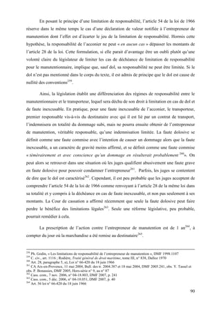 90
En posant le principe d’une limitation de responsabilité, l’article 54 de la loi de 1966
réserve dans le même temps le cas d’une déclaration de valeur notifiée à l’entrepreneur de
manutention dont l’effet est d’écarter le jeu de la limitation de responsabilité. Hormis cette
hypothèse, la responsabilité de l’acconier ne peut « en aucun cas » dépasser les montants de
l’article 28 de la loi. Cette formulation, si elle parait d’avantage être un oubli plutôt qu’une
volonté claire du législateur de limiter les cas de déchéance de limitation de responsabilité
pour le manutentionnaire, implique que, sauf dol, sa responsabilité ne peut être limitée. Si le
dol n’est pas mentionné dans le corps du texte, il est admis de principe que le dol est cause de
nullité des conventions259
.
Ainsi, la législation établit une différenciation des régimes de responsabilité entre le
manutentionnaire et le transporteur, lequel sera déchu de son droit à limitation en cas de dol et
de faute inexcusable. En pratique, pour une faute inexcusable de l’acconier, le transporteur,
premier responsable vis-à-vis du destinataire avec qui il est lié par un contrat de transport,
l’indemnisera en totalité du dommage subi, mais ne pourra ensuite obtenir de l’entrepreneur
de manutention, véritable responsable, qu’une indemnisation limitée. La faute dolosive se
définit comme une faute commise avec l’intention de causer un dommage alors que la faute
inexcusable, a un caractère de gravité moins affirmé, et se définit comme une faute commise
« témérairement et avec conscience qu’un dommage en résulterait probablement 260
». On
peut alors se retrouver dans une situation où les juges qualifient abusivement une faute grave
en faute dolosive pour pouvoir condamner l’entrepreneur261
. Parfois, les juges se contentent
de dire que le dol est caractérisé262
. Cependant, il est peu probable que les juges acceptent de
comprendre l’article 54 de la loi de 1966 comme renvoyant à l’article 28 de la même loi dans
sa totalité et y compris à la déchéance en cas de faute inexcusable, et non pas seulement à ses
montants. La Cour de cassation a affirmé récemment que seule la faute dolosive peut faire
perdre le bénéfice des limitations légales263
. Seule une réforme législative, peu probable,
pourrait remédier à cela.
La prescription de l’action contre l’entrepreneur de manutention est de 1 an264
, à
compter du jour où la marchandise a été remise au destinataire265
.
258
Ph. Godin, « Les limitations de responsabilité de l’entrepreneur de manutention », DMF 1998.1107
259
C. civ., art. 1116 ; Rodière, Traité général de droit maritime, tome III, n° 838, Dalloz 1970
260
Art. 28, paragraphe 5, a), Loi n° 66-420 du 18 juin 1966
261
CA Aix-en-Provence, 11 mai 2004, Bull. des tr. 2004.387 et 18 mai 2004, DMF 2005.241, obs. Y. Tassel et
obs. P. Bonassies, DMF 2005, Hors-série n° 9, au n° 87
262
Cass. com., 7 nov. 2006, n° 04-18.803, DMF 2007, p. 241
263
Cass. com., 5 déc. 2006, n° 04-18.051, DMF 2007, p. 40
264
Art. 56 loi n° 66-420 du 18 juin 1966
 