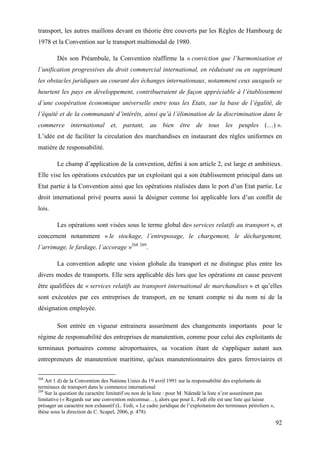 92
transport, les autres maillons devant en théorie être couverts par les Règles de Hambourg de
1978 et la Convention sur le transport multimodal de 1980.
Dès son Préambule, la Convention réaffirme la « conviction que l’harmonisation et
l’unification progressives du droit commercial international, en réduisant ou en supprimant
les obstacles juridiques au courant des échanges internationaux, notamment ceux auxquels se
heurtent les pays en développement, contribueraient de façon appréciable à l’établissement
d’une coopération économique universelle entre tous les Etats, sur la base de l’égalité, de
l’équité et de la communauté d’intérêts, ainsi qu’à l’élimination de la discrimination dans le
commerce international et, partant, au bien être de tous les peuples (…) ».
L’idée est de faciliter la circulation des marchandises en instaurant des règles uniformes en
matière de responsabilité.
Le champ d’application de la convention, défini à son article 2, est large et ambitieux.
Elle vise les opérations exécutées par un exploitant qui a son établissement principal dans un
Etat partie à la Convention ainsi que les opérations réalisées dans le port d’un Etat partie. Le
droit international privé pourra aussi la désigner comme loi applicable lors d’un conflit de
lois.
Les opérations sont visées sous le terme global de« services relatifs au transport », et
concernent notamment « le stockage, l’entreposage, le chargement, le déchargement,
l’arrimage, le fardage, l’accorage »268 269
.
La convention adopte une vision globale du transport et ne distingue plus entre les
divers modes de transports. Elle sera applicable dès lors que les opérations en cause peuvent
être qualifiées de « services relatifs au transport international de marchandises » et qu’elles
sont exécutées par ces entreprises de transport, en ne tenant compte ni du nom ni de la
désignation employée.
Son entrée en vigueur entrainera assurément des changements importants pour le
régime de responsabilité des entreprises de manutention, comme pour celui des exploitants de
terminaux portuaires comme aéroportuaires, sa vocation étant de s'appliquer autant aux
entrepreneurs de manutention maritime, qu'aux manutentionnaires des gares ferroviaires et
268
Art 1 d) de la Convention des Nations Unies du 19 avril 1991 sur la responsabilité des exploitants de
terminaux de transport dans le commerce international
269
Sur la question du caractère limitatif ou non de la liste : pour M. Ndendé la liste n’est assurément pas
limitative (« Regards sur une convention méconnue…), alors que pour L. Fedi elle est une liste qui laisse
présager un caractère non exhaustif (L. Fedi, « Le cadre juridique de l’exploitation des terminaux pétroliers »,
thèse sous la direction de C. Scapel, 2006, p. 478)
 