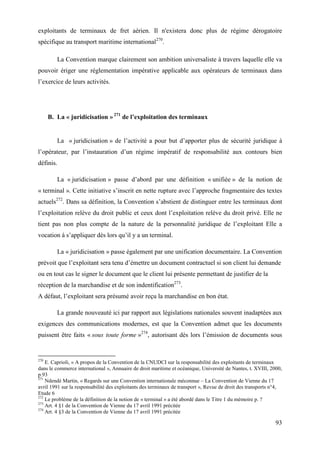93
exploitants de terminaux de fret aérien. Il n'existera donc plus de régime dérogatoire
spécifique au transport maritime international270
.
La Convention marque clairement son ambition universaliste à travers laquelle elle va
pouvoir ériger une réglementation impérative applicable aux opérateurs de terminaux dans
l’exercice de leurs activités.
B. La « juridicisation » 271
de l’exploitation des terminaux
La « juridicisation » de l’activité a pour but d’apporter plus de sécurité juridique à
l’opérateur, par l’instauration d’un régime impératif de responsabilité aux contours bien
définis.
La « juridicisation » passe d’abord par une définition « unifiée » de la notion de
« terminal ». Cette initiative s’inscrit en nette rupture avec l’approche fragmentaire des textes
actuels272
. Dans sa définition, la Convention s’abstient de distinguer entre les terminaux dont
l’exploitation relève du droit public et ceux dont l’exploitation relève du droit privé. Elle ne
tient pas non plus compte de la nature de la personnalité juridique de l’exploitant Elle a
vocation à s’appliquer dès lors qu’il y a un terminal.
La « juridicisation » passe également par une unification documentaire. La Convention
prévoit que l’exploitant sera tenu d’émettre un document contractuel si son client lui demande
ou en tout cas le signer le document que le client lui présente permettant de justifier de la
réception de la marchandise et de son indentification273
.
A défaut, l’exploitant sera présumé avoir reçu la marchandise en bon état.
La grande nouveauté ici par rapport aux législations nationales souvent inadaptées aux
exigences des communications modernes, est que la Convention admet que les documents
puissent être faits « sous toute forme »274
, autorisant dès lors l’émission de documents sous
270
E. Caprioli, « A propos de la Convention de la CNUDCI sur la responsabilité des exploitants de terminaux
dans le commerce international », Annuaire de droit maritime et océanique, Université de Nantes, t. XVIII, 2000,
p.93
271
Ndendé Martin, « Regards sur une Convention internationale méconnue – La Convention de Vienne du 17
avril 1991 sur la responsabilité des exploitants des terminaux de transport », Revue de droit des transports n°4,
Etude 6
272
Le problème de la définition de la notion de « terminal » a été abordé dans le Titre 1 du mémoire p. ?
273
Art. 4 §1 de la Convention de Vienne du 17 avril 1991 précitée
274
Art. 4 §3 de la Convention de Vienne du 17 avril 1991 précitée
 