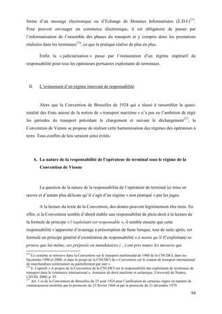 94
forme d’un message électronique ou d’Echange de Données Informatisées (E.D.I.)275
.
Pour pouvoir envisager un commerce électronique, il est obligatoire de passer par
l’informatisation de l’ensemble des phases du transport et y compris donc les prestations
réalisées dans les terminaux276
, ce que la pratique réalise de plus en plus.
Enfin la « judiciarisation » passe par l’instauration d’un régime impératif de
responsabilité pour tous les opérateurs portuaires exploitants de terminaux.
II. L’avènement d’un régime innovant de responsabilité
Alors que la Convention de Bruxelles de 1924 qui a réussi à rassembler la quasi-
totalité des Etats autour de la notion de « transport maritime » n’a pas eu l’ambition de régir
les périodes du transport précédant le chargement et suivant le déchargement277
, la
Convention de Vienne se propose de réaliser cette harmonisation des régimes des opérateurs à
terre. Tous conflits de lois seraient ainsi évités.
A. La nature de la responsabilité de l’opérateur de terminal sous le régime de la
Convention de Vienne
La question de la nature de la responsabilité de l’opérateur de terminal ici mise en
œuvre et d’autant plus délicate qu’il s’agit d’un régime « non pratiqué » par les juges.
A la lecture du texte de la Convention, des doutes peuvent légitimement être émis. En
effet, si la Convention semble d’abord établir une responsabilité de plein droit à la lecture de
la formule de principe « l’exploitant est responsable », il semble ensuite que cette
responsabilité s’apparente d’avantage à présomption de faute lorsque, tout de suite après, est
formulé un principe général d’exonération de responsabilité « à moins qu’il (l’exploitant) ne
prouve que lui-même, ses préposés ou mandataires (…) ont pris toutes les mesures qui
275
Ce système se retrouve dans la Convention sur le transport multimodal de 1980 de la CNUDCI, dans les
Incoterms 1990 et 2000, et dans le projet de la CNUDCI de « Convention sur le contrat de transport international
de marchandises entièrement ou partiellement par mer »
276
E. Caprioli « A propos de la Convention de la CNUDCI sur la responsabilité des exploitants de terminaux de
transport dans le commerce international », Annuaire de droit maritime et océanique, Université de Nantes,
t.XVIII, 2000, p. 93
277
Art. 1 e) de la Convention de Bruxelles du 25 août 1924 pour l’unification de certaines règles en matière de
connaissement modifiée par le protocole du 23 février 1968 et par le protocole du 21 décembre 1979
 