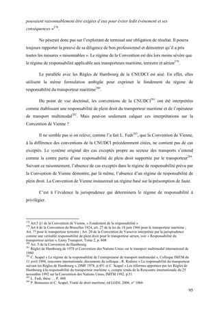 95
pouvaient raisonnablement être exigées d’eux pour éviter ledit événement et ses
conséquences »278
.
Ne pèserait donc pas sur l’exploitant de terminal une obligation de résultat. Il pourra
toujours rapporter la preuve de sa diligence de bon professionnel et démontrer qu’il a pris
toutes les mesures « raisonnables ». Le régime de la Convention est dès lors moins sévère que
le régime de responsabilité applicable aux transporteurs maritime, terrestre et aérien279
.
Le parallèle avec les Règles de Hambourg de la CNUDCI est aisé. En effet, elles
utilisent la même formulation ambigüe pour exprimer le fondement du régime de
responsabilité du transporteur maritime280
.
Du point de vue doctrinal, les conventions de la CNUDCI281
ont été interprétées
comme établissant une responsabilité de plein droit du transporteur maritime et de l’opérateur
de transport multimodal282
. Mais peut-on seulement calquer ces interprétations sur la
Convention de Vienne ?
Il ne semble pas si on relève, comme l’a fait L. Fedi283
, que la Convention de Vienne,
à la différence des conventions de la CNUDCI précédemment citées, ne contient pas de cas
exceptés. Le système original des cas exceptés propre au secteur des transports s’entend
comme la contre partie d’une responsabilité de plein droit supportée par le transporteur284
.
Suivant ce raisonnement, l’absence de cas exceptés dans le régime de responsabilité prévu par
la Convention de Vienne démontre, par là même, l’absence d’un régime de responsabilité de
plein droit. La Convention de Vienne instaurerait un régime basé sur la présomption de faute.
C’est à l’évidence la jurisprudence qui déterminera le régime de responsabilité à
privilégier.
278
Art.5 §1 de la Convention de Vienne, « Fondement de la responsabilité »
279
Art 4 de la Convention de Bruxelles 1924, art. 27 de la loi du 18 juin 1966 pour le transporteur maritime ;
Art. ?? pour le transporteur terrestre ; Art. 20 de la Convention de Varsovie interprétée par la jurisprudence
comme une véritable responsabilité de plein droit pour le transporteur aérien, voir « Responsabilité du
transporteur aérien », Lamy Transport, Tome 2, p. 608
280
Art. 5 de la Convention de Hambourg
281
Règles de Hambourg de 1978 et Convention des Nations Unies sur le transport multimodal international de
1980
282
C. Scapel « Le régime de la responsabilité de l’entrepreneur de transport multimodal », Colloque IMTM du
11 avril 1994, rencontre internationale, documents du colloque ; R. Rodière « La responsabilité du transporteur
suivant les Règles de Hambourg », DMF 1978, p.451 et C. Scapel « Les réformes apportées par les Règles de
Hambourg à la responsabilité du transporteur maritime », compte rendu de la Rencontre internationale du 25
novembre 1992 sur la Convention des Nations Unies, IMTM 1992, p.51
283
L. Fedi, thèse…. P. 480
284
P. Bonassies et C. Scapel, Traité de droit maritime, éd LGDJ, 2006, n° 1066
 
