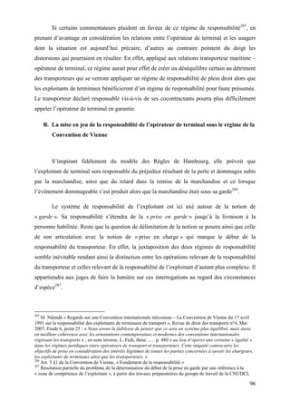 96
Si certains commentateurs plaident en faveur de ce régime de responsabilité285
, en
prenant d’avantage en considération les relations entre l’opérateur de terminal et les usagers
dont la situation est aujourd’hui précaire, d’autres au contraire pointent du doigt les
distorsions qui pourraient en résulter. En effet, appliqué aux relations transporteur maritime –
opérateur de terminal, ce régime aurait pour effet de créer un déséquilibre certain au détriment
des transporteurs qui se verront appliquer un régime de responsabilité de plein droit alors que
les exploitants de terminaux bénéficieront d’un régime de responsabilité pour faute présumée.
Le transporteur déclaré responsable vis-à-vis de ses cocontractants pourra plus difficilement
appeler l’opérateur de terminal en garantie.
B. La mise en jeu de la responsabilité de l’opérateur de terminal sous le régime de la
Convention de Vienne
S’inspirant fidèlement du modèle des Règles de Hambourg, elle prévoit que
l’exploitant de terminal sera responsable du préjudice résultant de la perte et dommages subis
par la marchandise, ainsi que du retard dans la remise de la marchandise et ce lorsque
l’événement dommageable s’est produit alors que la marchandise était sous sa garde286
.
Le système de responsabilité de l’exploitant est ici axé autour de la notion de
« garde ». Sa responsabilité s’étendra de la « prise en garde » jusqu’à la livraison à la
personne habilitée. Reste que la question de délimitation de la notion se posera ainsi que celle
de son articulation avec la notion de « prise en charge » qui marque le début de la
responsabilité du transporteur. En effet, la juxtaposition des deux régimes de responsabilité
semble inévitable rendant ainsi la distinction entre les opérations relevant de la responsabilité
du transporteur et celles relevant de la responsabilité de l’exploitant d’autant plus complexe. Il
appartiendra aux juges de faire la lumière sur ces interrogations au regard des circonstances
d’espèce287
.
285
M. Ndendé « Regards sur une Convention internationale méconnue – La Convention de Vienne du 17 avril
1991 sur la responsabilité des exploitants de terminaux de transport », Revue de droit des transports n°4, Mai
2007, Etude 6, point 25 : « Nous avons la faiblesse de penser que ce sera un système plus équilibré, mais aussi
en meilleur cohérence avec les orientations contemporaines et modernes des conventions internationales
régissant les transports » ; en sens inverse, L. Fedi, thèse ….. p. 480 « au lieu d’opérer une certaine « égalité »
dans les régimes juridiques entre opérateurs de transport et transporteurs. Cette iniquité contrecarre les
objectifs de prise en considération des intérêts légitimes de toutes les parties concernées à savoir les chargeurs,
les exploitants de terminaux ainsi que les transporteurs. »
286
Art. 5 §1 de la Convention de Vienne, « Fondement de la responsabilité »
287
Résolution partielle du problème de la détermination du début de la prise en garde par une référence à la
« zone de compétence de l’exploitant », à partir des travaux préparatoires du groupe de travail de la CNUDCI,
 