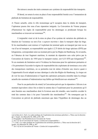 97
On retrouve ensuite des traits communs aux systèmes de responsabilité des transports.
D’abord, on notera la mise en place d’une responsabilité limitée avec l’instauration de
plafonds de limitation de responsabilité.
A l’heure actuelle, selon le rôle économique qu’il occupera dans la chaîne de transport,
l’opérateur pourra être tenu d’une réparation intégrale. La Convention de Vienne propose
d’harmoniser les règles de responsabilité pour les dommages se produisant lorsque les
marchandises se trouvent sur terminaux288
.
L’originalité vient ici de la mise en place d’un système de variation des plafonds en
fonction de l’existence ou non d’un « segment maritime » dans le transport objet du litige.
Si les marchandises sont remises à l’exploitant du terminal après un transport par mer ou en
vue d’un tel transport, sa responsabilité sera égale à 2,75 droits de tirage spéciaux (DTS) par
kilogramme, correspondant ainsi au montant prévu par les Règles de Hambourg. En revanche,
en l’absence de tout fragment maritime, le montant de réparation sera celui prévu par la
Convention de Genève de 1954 pour le transport routier, soit 8,33 DTS par kilogramme289
.
Si ces montants de limitation sont à l’évidence les bienvenus pour les opérateurs portuaires et
s’ils permettent d’accorder le régime de responsabilité des exploitants de terminaux avec celui
des transporteurs maritimes, on se permettra tout de même d’émettre une réserve quant à
l’opportunité d’avoir adopté un taux identique à celui des Règles de Hambourg. Le risque est
de voir les taux d’indemnisation à l’égard des opérateurs portuaires retomber dans la critique
actuelle des montants d’indemnisation trop faibles qui bénéficient aux armateurs290
.
Pour le cas particulier du retard, la Convention prévoit que la réparation s’élèvera à un
montant équivalent à deux fois et demi la somme due à l’exploitant pour les prestations qu’il
aura fournies aux marchandises dont la livraison aura été retardée, sans toutefois excéder le
total des sommes dues à lui pour l’ensemble des marchandises291
. On remarquera que la
Convention ne prévoit de plafonds maximum que dans l’hypothèse de dommages dus au
voir la thèse de L. Fedi « Le cadre juridique de l’exploitation des terminaux pétroliers », Thèse sous la direction
de C. Scapel, Aix-Marseille III, 2006, p.481, 482
288
Paragraphe 3 du Préambule de la Convention de Vienne
289
Art. 6 §1 de la Convention de Vienne « Limites de la responsabilité »
290
L. Fedi, « Le cadre juridique de l’exploitation des terminaux pétroliers », Thèse sous la direction de C.
Scapel, Aix-Marseille III, 2006, p. 487
291
Art. 6 §2 de la Convention de Vienne « Limites de la responsabilité »
 