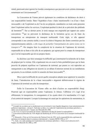 98
retard, paraissant ainsi ignorer les lourdes conséquences que peuvent avoir certains dommages
notamment sur l’environnement292
.
La Convention de Vienne prévoit également les conditions de déchéance du droit à
une responsabilité limitée. Dans l’hypothèse d’une « faute intentionnelle » ou d’une « faute
inexcusable » de l’exploitant ou de l’un de ses préposés, mandataires ou toute autre personne
dont l’exploitant utilise les services, l’exploitant perdrait le droit de se prévaloir des plafonds
de limitation293
. Sur ce dernier point, le texte marque son originalité par rapport aux autres
conventions 294
qui ne prévoient la déchéance de la limitation qu’en cas de faute du
transporteur ou entrepreneur de transport multimodal. Cette règle, si elle apparait
correspondre à une certaine réalité, à savoir la relative fréquence des fautes commises par les
manutentionnaires salariés, « elle risque de perturber l’interprétation des autres textes sur le
transport »295
. On imagine bien la complexité de la situation de l’opérateur de terminal,
responsable de sa faute et de celle de ses préposés, qui agirait pour le compte du transporteur
qui n’est lui responsable que de ses propres fautes.
La doctrine a pu faire remarquer la difficulté que constituerait la recherche de la faute
du préposé par la victime. Elle a également mis en avant la forte probabilité pour que la faute
prouvée du préposé rejaillisse sur l’opérateur de terminal, qui pourra se voir reprocher un
manquement à une obligation de sécurité ou un défaut d’entretien normal de ses installations
qui pourra, le cas échéant, revêtir le caractère de faute inexcusable296
.
Mise à part la difficulté de savoir quelle conception adopter pour apprécier le caractère
de faute, l’introduction de la « faute inexcusable » alignerait définitivement le régime de
l’opérateur de terminal sur celui du transporteur.
Enfin la Convention de Vienne offre un droit d’action en responsabilité élargi.
Pourront agir en responsabilité contre l’opérateur, le fréteur, l’affréteur s’il s’agit d’un
affrètement, le transporteur, le consignataire et les ayants droit à la marchandise s’il s’agit
d’un contrat de transport. Lorsque le dommage est causé par les opérations de manutention, le
292
Exemple des accidents qui se produiraient sur un terminal à vracs liquides dangereux et qui entraineraient des
pollutions importantes : cité par L. Fedi dans sa thèse « Le cadre de l’exploitation des terminaux pétroliers »,
Thèse sous la direction de C. Scapel, Aix-Marseille III, 2006
293
Art. 8 §1 et 2 de la Convention de Vienne « Déchéance du droit de limiter la responsabilité »
294
Convention de Bruxelles de 1924, Règles de Hambourg de 1979 et Convention sur le transport multimodal de
1980
295
P. Bonassiès « Note sur la Convention des Nations-Unies de 1991, sur la responsabilité des exploitants de
terminaux de transports dans le commerce international », Annales IMTM 1996, p. 137
296
L. Fedi, « Le cadre juridique de l’exploitation des terminaux pétroliers », Thèse sous la direction de C.
Scapel, Aix-Marseille III, 2006, p. 488
 