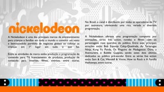A Nickelodeon é uma das principais marcas de entretenimento
para crianças e famílias em todo o mundo e constitui um vasto
e bem-sucedido portfólio de negócios globais ao colocar as
crianças em 1º lugar em tudo o que faz.
Entre as atividades da marca estão: produção e programação de
conteúdo para TV, licenciamento de produtos, produção de
conteúdo para Internet, filmes, eventos, entre outras.
No Brasil, o canal é distribuído por todas as operadoras de TV
por assinatura, oferecendo uma rica, variada e divertida
programação.
A Nickelodeon oferece uma programação composta por
animações, séries live action, novelas e filmes com os
personagens mais queridos do público. Entre suas principais
atrações estão Bob Esponja Calça-Quadrada, As Tartarugas
Ninja, Kung Fu Panda, Os Pinguins de Madagascar, Dora, a
Aventureira e Bubble Guppies, sendo estes dois últimos
dedicados ao público pré-escolar. Entre as séries live action
estão Sam & Cat, Wendell & Vinnie, How to Rock e A Família
Hathaways, entre outras.
 