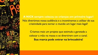 A NICK sempre colocou as crianças em primeiro lugar!
Nós divertimos nossa audiência e a incentivamos a utilizar de sua
criatividade para tornar o mundo um lugar mais legal!
Criamos mais um projeto que estimula a garotada a
colocar a mão na massa e se divertirem com o canal.
Sua marca pode entrar na brincadeira!
 