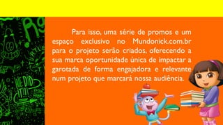 Para isso, uma série de promos e um
espaço exclusivo no Mundonick.com.br
para o projeto serão criados, oferecendo a
sua marca oportunidade única de impactar a
garotada de forma engajadora e relevante
num projeto que marcará nossa audiência.
 