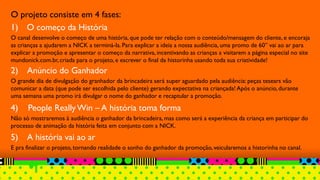 O projeto consiste em 4 fases:
1) O começo da História
O canal desenvolve o começo de uma história, que pode ter relação com o conteúdo/mensagem do cliente, e encoraja
as crianças a ajudarem a NICK a terminá-la. Para explicar a ideia a nossa audiência, uma promo de 60” vai ao ar para
explicar a promoção e apresentar o começo da narrativa, incentivando as crianças a visitarem a página especial no site
mundonick.com.br, criada para o projeto, e escrever o final da historinha usando toda sua criatividade!
2) Anúncio do Ganhador
O grande dia de divulgação do granhador da brincadeira será super aguardado pela audiência: peças tesears vão
comunicar a data (que pode ser escolhida pelo cliente) gerando expectativa na criançada! Após o anúncio, durante
uma semana uma promo irá divulgar o nome do ganhador e recaptular a promoção.
4) People ReallyWin – A história toma forma
Não só mostraremos à audiência o ganhador da brincadeira, mas como será a experiência da criança em participar do
processo de animação da história feita em conjunto com a NICK.
5) A história vai ao ar
E pra finalizar o projeto, tornando realidade o sonho do ganhador da promoção,veicularemos a historinha no canal.
 