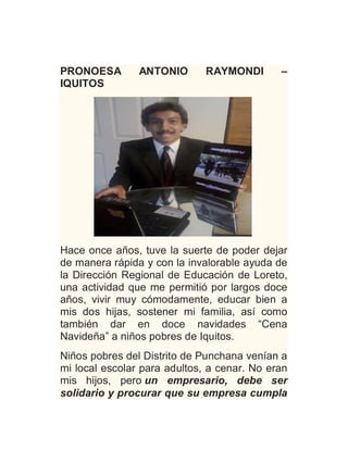 PRONOESA ANTONIO RAYMONDI –
IQUITOS
Hace once años, tuve la suerte de poder dejar
de manera rápida y con la invalorable ayuda de
la Dirección Regional de Educación de Loreto,
una actividad que me permitió por largos doce
años, vivir muy cómodamente, educar bien a
mis dos hijas, sostener mi familia, así como
también dar en doce navidades “Cena
Navideña” a niños pobres de Iquitos.
Niños pobres del Distrito de Punchana venían a
mi local escolar para adultos, a cenar. No eran
mis hijos, pero un empresario, debe ser
solidario y procurar que su empresa cumpla
 