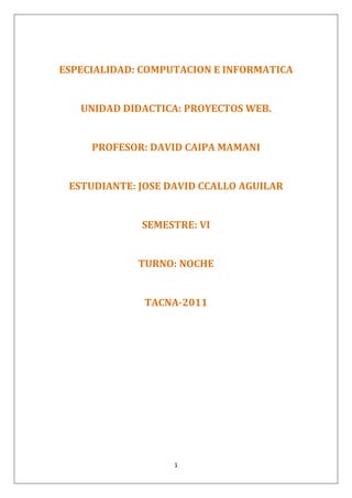 ESPECIALIDAD: COMPUTACION E INFORMATICA<br />UNIDAD DIDACTICA: PROYECTOS WEB.<br />PROFESOR: DAVID CAIPA MAMANI<br />ESTUDIANTE: JOSE DAVID CCALLO AGUILAR<br />SEMESTRE: VI<br />TURNO: NOCHE<br />TACNA-2011<br />TERMINOLOGIA UTILIZADA EN  DESARROLLO DE  SITIOS WEB E INTERNET<br />DEFINICIÓN DE DOMINIO<br />Un dominio no es más que un nombre único que identifica a un sitio web en Internet. Por ejemplo, nuestro dominio es tualojamientoweb.com, cada vez que introduces este nombre en la barra de direcciones de tu navegador nuestra página aparece. Por lo tanto un dominio es una manera de asignar un nombre a un sitio web para que la gente sepa dónde encontrarla.<br />La dirección IP es como el número de la seguridad social o el número de teléfono que nos identifica en Internet. Pero, como puedes comprobar, este número ni es fácil de recordar ni nos da información sobre el sitio web al que corresponde. Aquí es donde entra lo que hoy conocemos como dominio, en este caso este número corresponde al dominio intermonoxfam.org. <br />El sistema de nombres de dominio, se creó para facilitar la manera de localizar maquinas en la web y por lo tanto para nombrar y encontrar sitios web alojados en esas máquinas. En realidad, un dominio es un nombre que apunta hacia una máquina que está conectada a Internet, identificada mediante una dirección IP y en la cual están guardados unos archivos que conforman una página web. <br />CLASES y TIPOS DE DOMINIOSPueden ser registrados por todo tipo de personas físicas y jurídicas de cualquier parte del mundo sin requerimientos especiales. Este tipo de dominios son económicos y de registro muy rápido. En Guidom.com recomendamos este tipo de registro de dominios, son los que tienen más uso en la red<br />Los Dominios Territoriales: (también llamados domnios geográficos), son los dominios mantenidos por cada país. Estos dominios territoriales son utilizados por las organizaciones y empresas que desean establecerse en Internet y proteger la identidad de su marca o su nombre comercial en un país concreto. Los dominios territoriales tienen sus terminaciones compuestas por 2 letras.- Dominios .es: Relativos al territorio español. Son asignados por ESNIC. Recientemente liberalizados.- Dominio .au: Australia- Dominio .fr: Francia- Dominio .de: Alemania- Dominio .uk: Reino Unido.<br />Los Dominios Genéricos: (también son denominados dominios internacionales o globales), son los dominios básicos en Internet y los más utilizados a nivel mundial. Tienen terminaciones formadas por 3 letras.<br />.com: inicialmente previsto para empresas comerciales. Es el dominio más difundido en Internet.     <br />.org: inicialmente previsto para organizaciones sin ánimo de lucro, instituciones y fundaciones.     <br />.net: inicialmente previsto para empresas relacionadas con Internet     <br />.info: esta terminación de dominio por regla general es utilizada por sitios web cuyo principal cometido es la difusión o publicación de contenidos informativos.     <br />.biz: esta terminación proviene de la abreviación de business (negocios en inglés) y su utilización está enfocada a la temática de los negocios.     <br />.edu: los dominios con esta terminación son utilizados para fines educativos.     <br />LOS SUBDOMINIOS.<br />Como ya hemos visto la mejor forma de tener una dirección en Internet es a través de un dominio. No obstante el dominio confiere otras ventajas, entre ellas que bajo el se pueden crear subdominios. De esta manera podemos tener varias páginas web compartiendo un nombre común. Para ejemplificar esto pospondremos varios subdominios bajo el dominio http://www.uterra.com, así tenemos: <br />http://internet.uterra.com<br />http://empresa.uterra.com<br />http://www1.uterra.com <br />Como puedes observar, un subdominio es una forma muy atractiva de conseguir un nombre atractivo. Los subdominios son tanto más adecuados cuando el nombre del dominio es abstracto que cuando se refiere a algo concreto si es que sobre ellos queremos montar espacios web de temática muy diversa. Los subdominios también se suelen emplear para compartimentar diferentes áreas de grandes sitios web.<br />No puedo dejar de mencionar el caso del último subdominio presentado, o sea, http://www1.uterra.com, así y a primera vista parece un dominio algo particular, pero no lo es, es un subdominio llamado quot;
www1quot;
, también podría llamarse quot;
www5quot;
 o como queramos.<br />No obstante, cuando queremos utilizar un mismo dominio para contenidos muy distintos se hace aconsejable utilizar subdominios. También podemos utilizar subdominios para tratar los distintos idiomas de una web.<br />Hasta ahora Google ha considerado los distintos subdominios de un sitio como si se trataran de sitios totalmente distintos, tal como si estuvieran en dominios separados. <br />DEFINICIÓN DE HOSTING<br />Palabra del Inglés que quiere decir dar hospedar o alojar. Significa poner una página web en un servidor de Internet para que esta pueda ser vista en cualquier lugar del mundo entero con acceso al Internet. Servicio que ofrecen algunas compañías (los webhost) en Internet que consiste en ceder un espacio en sus servidores para subir (alojar, hostear) un sitio web para que pueda ser accedido en todo momento de forma online.<br />Suelen contar con diversos planes con distintos precios para distintas necesidades. Para armar los distintos planes suelen limitan el espacio en disco, el bandwith, las plataformas y las herramientas y recursos que ofrecen.<br />El Hosting comprende los siguientes cuatro (4) servicios:<br />Espacio en Disco Duro: Arriendo o alquiler, de un espacio físico en el disco duro de los Servidores (ver fotos superiores), para así poder almacenar los textos, todas las fotografías y demás material gráfico que tenga su website. Es el sitio donde queda guardada su página web. Ese espacio que se alquila tiene lógicamente un costo.<br />Tráfico en Internet: Alquiler del servicio de enviar -los Servidores- la página web al sitio del mundo donde alguien haya hecho clic para entrar a ella. Las páginas web están siempre “estacionadas” en los servidores, esperando a que en algún lugar del mundo alguien las solicite. En el instante en que una persona pide su página mediante un clic, o digitando su dirección,  a una velocidad superior a la del teléfono se envía una señal al Servidor donde esa página está alojada, y el servidor le retorna lo que se haya solicitado: puede ser una página o una fotografía que desean agrandar, o cualquier otro tipo de petición, como también podría ser una comunicación por email. Ese trabajo del Servidor de estar enviando la información de su website a donde la soliciten, implica erogaciones de dinero por varios conceptos como el mantenimiento diario que requiere todo ese sistema, sueldos de ingenieros y técnicos, amortización de costos de locales, desgaste de maquinaria, y electricidad entre otros, y por ello mismo también tiene para usted un costo.<br />Estadísticas. Servicio de Estadísticas Integrales para reflejar la totalidad del movimiento, y en general, el comportamiento que está teniendo su website. De forma adicional, es el Hosting el que se encarga de suministrar y manejar todas las cuentas de correo que se precisen. El servicio está complementado por 37 herramientas que le facilitan a usted el control total del website y del correo. Cuando usted lo solicite se le dará una clase sobre este manejo, un nombre de usuario y un código secreto para que usted pueda acceder cuando lo desee, a ese panel de control que, como decíamos, le permitirá saber cuántas personas están entrando a su página web y muchísimos otros tipos de información relativa a la actividad de su website. Este tercer servicio, que incluye estadísticas, el correo junto con autor respondedores para los correos entrantes y distintos tipos de filtros anti-spam, más las otras 37 herramientas, tiene su costo.<br />Darlo(a) a conocer a usted ante el mundo: Al estar su página web en nuestros portales usted consigue multiplicar las entradas a su página web, debido a que nuestros portales han sido diseñados y construidos con tecnología SEO (Search Engine Optimization), la cual permite en los motores de búsqueda más importantes, ser encontrado entre los primeros diez resultados de más de 100.000 frases de búsqueda (solo en Susmedicos.com son cerca de sesenta mil frases de búsqueda por las que somos encontrados cada día). No hay realmente nada más importante en Internet que conseguir que efectivamente visiten nuestra página web. Esas visitas a su página web representan ni más ni menos que la cantidad de gente que le está conociendo a usted cada día, con todo lo que ello necesariamente implica.<br />DEFINICIÓN DE WHOIS<br />Se refiere a un programa ya descontinuado que funcionaba sobre la plataforma de Internet que ayudaba a los usuarios a realizar búsquedas en una base de datos acerca de personas, empresas, redes, sistemas, etc. que originalmente se mantenían en DDN NIC. La versión última de este protocolo es WHOIS++, y está definida en RFC 1834 y 1835.<br /> Programa internet que consiente a los usuarios la interrogación en los databases de privados o de otras identidades internet, como dominios, redes y hosts. Las informaciones que conciernen las personas generalmente son el nombre de la compañía donde la persona trabaja, la dirección, el número de teléfono y la dirección e-mail. Programa Internet, poco utilizado tras la aparición del WWW. quot;
Who isquot;
 significa quot;
Quién esquot;
. <br />DEFINICIÓN DE DNS<br />DNS es una abreviatura para Sistema de nombres de dominio (<i>Domain Name System</i>), un sistema para asignar nombres a equipos y servicios de red que se organiza en una jerarquía de dominios. La asignación de nombres DNS se utiliza en las redes TCP/IP, como Internet, para localizar equipos y servicios con nombres descriptivos. Cuando un usuario escriba un nombre DNS en una aplicación, los servicios DNS podrán traducir el nombre a otra información asociada con el mismo, como una dirección IP.<br />Por ejemplo, la mayoría de los usuarios prefieren un nombre descriptivo, fácil de utilizar, como ejemplo.microsoft.com para localizar un equipo (como un servidor Web o de correo electrónico) en la red. Un nombre descriptivo resulta más fácil de aprender y recordar. Sin embargo, los equipos se comunican a través de una red mediante direcciones numéricas. Para facilitar el uso de los recursos de red, los sistemas de nombres como DNS proporcionan una forma de asignar estos nombres descriptivos de los equipos o servicios a sus direcciones numéricas.<br />La siguiente ilustración muestra un uso básico de DNS, consistente en la búsqueda de la dirección IP de un equipo basada en su nombre.<br />El Sistema de Nombres de Dominios, en inglés Domain Name System (DNS), es una base de datos distribuida y jerárquica que almacena información asociada a nombres de dominio en Internet. El DNS es capaz de asociar distintos tipos de información a cada nombre, los usos más comunes son la asignación de nombres de dominio a direcciones IP y la localización de los servidores de correo electrónico de cada dominio.<br />DEFINICIÓN DE IIS<br />(Internet Information Services). IIS es un conjunto de servicios para servidores usando Microsoft Windows. Es especialmente usado en servidores web, que actualmente es el segundo más popular sistema de servidor web (a agosto de 2007, funciona en el 35% de los servidores de todos los sitios web).<br />* IIS 7.0: Windows Vista y Windows Server 2008<br />Internet Information Services, IIS, es una serie de servicios para los ordenadores que funcionan con Windows. Originalmente era parte del Option Pack para Windows NT. Luego fue integrado en otros sistemas operativos de Microsoft destinados a ofrecer servicios, como Windows 2000 o Windows Server 2003. Windows XP Profesional incluye una versión limitada de IIS. Los servicios que ofrece son: FTP, SMTP, NNTP y HTTP/HTTPS. <br />Este servicio convierte a un ordenador en un servidor de Internet o Intranet es decir que en las computadoras que tienen este servicio instalado se pueden publicar páginas web tanto local como remotamente (servidor web).Los Servicios de Internet Information Services (IIS) proporcionan las herramientas y funciones necesarias para administrar de forma sencilla un servidor Web seguro. Si ha pensado alojar un sitio Web y FTP (File Transfer Protocol, Protocolo de transferencia de archivos) con IIS, configure el servidor como un servidor de aplicaciones. <br />El servidor web se basa en varios módulos que le dan capacidad para procesar distintos tipos de páginas, por ejemplo Microsoft incluye los de Active Server Pages (ASP) y ASP.NET. También pueden ser incluidos los de otros fabricantes, como PHP o Perl. <br />DEFINICIÓN DE APACHE<br />(Acrónimo de quot;
a patchy serverquot;
). Servidor web de distribución libre y de código abierto, siendo el más popular del mundo desde abril de 1996, con una penetración actual del 50% del total de servidores web del mundo (agosto de 2007).<br />La principal competencia de Apache es el IIS (Microsoft Internet Information Services) de Microsoft.<br />Apache fue la primera alternativa viable para el servidor web de Netscape Communications, actualmente conocido como Sun Java System Web Server.<br />Apache es desarrollado y mantenido por una comunidad abierta de desarrolladores bajo el auspicio de la Apache Software Foundation.<br />La aplicación permite ejecutarse en múltiples sistemas operativos como Windows, Novell NetWare, Mac OS X y los sistemas basados en Unix.<br />Características de Apache<br />* Soporte para los lenguajes perl, python, tcl y PHP.<br />* Módulos de autenticación: mod_access, mod_auth y mod_digest.<br />* Soporte para SSL y TLS.<br />* Permite la configuración de mensajes de errores personalizados y negociación de contenido.<br />* Permite autenticación de base de datos basada en SGBD.<br />Uso de Apache<br />Apache es principalmente usado para servir páginas web estáticas y dinámicas en la WWW. Apache es el servidor web del popular sistema XAMP, junto con MySQL y los lenguajes de programación PHP/Perl/Python. La quot;
Xquot;
 puede ser la inicial de cualquier sistema operativo, si es Windows: WAMP, si es el Linux: LAMP, etc.<br />DEFINICION DE SEO<br />El concepto SEO, que proviene de las siglas en inglés Search Engine Optimization, es el proceso de mejorar el volumen y la calidad del tráfico que llega a un sitio web (un portal, un blog, una página personal, etc.) a través de los resultados que ofrecen los buscadores. En todo momento hablamos de tráfico atraido mediante métodos gratuitos (orgánicos) en contraposición a los de pago (como pueden ser el marketing, campañas publicitarias, etc.).<br />SEO es el proceso de mejorar el volumen y la calidad del tráfico que llega a un sitio web<br />En teoría, cuanto más arriba en los resultados aparezca un sitio web, mayor número de visitas atraerá a través de ese buscador. El SEO comprende varias categorías, incluyendo además las visitas atraidas por el buen posicionamiento de las imágenes de nuestro sitio en buscadores de imágenes, su equivalente para videos, o los buscadores verticales (especializados en un tema concreto: automóviles, pesca, turismo, etc.). Todas estas técnicas proporcionan a nuestro sitio web lo que se denomina presencia en la web.<br />Como estrategia, el SEO estudia cómo funcionan los buscadores y cómo se comportan las personas los utilizan. Optimizar un sitio web implica editar su contenido y modificar el código (HTML, PHP, etc.) asociado, para incrementar la relevancia de palabras clave de nuestra temática, y también eliminar las barreras que puedan encontrarse los web crawlers a la hora de indexar los contenidos.<br />Para obtener presencia web los SEO adaptan el contenido, código y diseño de sus sitios para hacerlos amigables a los buscadoresEl acrónimo SEO es un término adoptado para aquellos quienes llevan a cabo proyectos para determinados clientes, o también para aquellas personas que mejoran sus sitios webs particulares. Los SEO, a menudo, ofrecen la optimización de resultados como una parte más (aunque no menos importante) dentro de una campaña publicitaria mayor que lo englobe. Dado que el seo efectiva necesita hacer cambios en el código del sitio, las tácticas SEO deben estar integradas en el desarrollo y diseño del sitio web. La expresión amigable con los buscadores (o similar) hace referencia a aquellos diseños (menú, gestores de contenido CMS, imágenes videos, software de carritos de compra, etc.) que han sido optimizados con el propósito de mejorar su exposición a los buscadores. Otra clase de técnicas, conocidas como Black Hat SEO (SEO de sombrero negro), usa métodos como link farms (granjas de enlaces), keyword stuffing (relleno de palabras clave) y article spinning (rotación de contenidos), que degradan la relevancia de los resultados de las páginas de búsqueda y empeoran la experiencia de usuario de aquellos que utilizan los buscadores. Los buscadores dedican tiempo a hallar esta clase de sitios para eliminarlos de su resultado.<br />DEFINICIÓN DE WEB 2.0<br />La Web 2.0 es la representación de la evolución de las aplicaciones tradicionales hacia aplicaciones web enfocadas al usuario final. El Web 2.0 es una actitud y no precisamente una tecnología.<br />La Web 2.0 es la transición que se ha dado de aplicaciones tradicionales hacia aplicaciones que funcionan a través del web enfocado al usuario final. Se trata de aplicaciones que generen colaboración y de servicios que reemplacen las aplicaciones de escritorio. <br />Es una etapa que ha definido nuevos proyectos en Internet y está preocupándose por brindar mejores soluciones para el usuario final. Muchos aseguran que hemos reinventado lo que era el Internet, otros hablan de burbujas e inversiones, pero la realidad es que la evolución natural del medio realmente ha propuesto cosas más interesantes como lo analizamos diariamente en las notas de Actualidad.<br />Y es que cuando el web inició, nos encontrábamos en un entorno estático, con páginas en HTML que sufrían pocas actualizaciones y no tenían interacción con el usuario.<br />Pero para entender de donde viene el término de Web 2.0 tenemos que remontarnos al momento en que Dale Dougherty de O’Reilly Media utilizó este término en una conferencia en la que compartió una lluvia de ideas junto a Craig Cline de MediaLive. En dicho evento se hablaba del renacimiento y evolución de la web.<br />Constantemente estaban surgiendo nuevas aplicaciones y sitios con sorprendentes funcionalidades. Y así se dio la pauta para la Web 2.0 conference que arranca en el 2004 y hoy en día se realiza anualmente en San Francisco, con eventos adicionales utilizando la marca en otros países.<br />En la charla inicial del Web Conference se habló de los principios que tenían las aplicaciones Web 2.0:<br />La web es la plataforma<br />La información es lo que mueve al Internet<br />Efectos de la red movidos por una arquitectura de participación.<br />La innovación surge de características distribuidas por desarrolladores independientes.<br />El fin del círculo de adopción de software pues tenemos servicios en beta perpetuo<br />DEFINICION DE FTP<br />File Transfer Protocol. Método muy común para transferir uno o más ficheros de un ordenador a otro. FTP es un medio específico de conexión de un Sitio web para cargar y descargar ficheros. FTP fue desarrollado durante los comienzos de Internet para copiar ficheros de un ordenador a otro. Con la llegada del World Wide Web, y de los navegadores, ya no se necesitan conocer sus complejos comandos; se puede utilizar FTP escribiendo el URL en la barra de localización que se encuentra en la parte superior de la pantalla del navegador. Por ejemplo, al escribir ftp://nombre.del.sitio/carpeta/nombredelfichero.zip se transfiere el fichero nombredelfichero.zip al disco duro del ordenador. Al escribir ftp://nombre.del.sitio/carpeta/ da una lista con todos los ficheros disponibles en esa carpeta. Cuando un navegador no está equipado con la función FTP, o si se quiere cargar ficheros en un ordenador remoto, se necesitará utilizar un programa cliente FTP. Para utilizar el FTP, se necesita conocer el nombre del fichero, el ordenador en que reside y la carpeta en la que se encuentra. La mayoría de los ficheros están disponibles a través de quot;
FTP Anonymousquot;
, lo que significa que se puede entrar en el ordenador con el nombre de usuario quot;
anónimoquot;
 y utilizar la dirección de correo electrónico propia como contraseña<br />DEFINICION DE URL<br />Cuando hablamos de URL´s, en general nos referimos a una dirección de Internet, pero sucede que el término engloba otras cuestiones. Las siglas vienen de Uniform Resource Locator (en español: quot;
Localizador Uniforme de Recursosquot;
), se presenta como una secuencia de caracteres bajo una forma estándar para darle nombre a determinados recursos en una red. En Internet estos recursos pueden ser imágenes, documentos de texto, hypertexto, portales Web, sitios FTP, archivos de audio, etc. <br />Aunque lo que es hoy Internet fue planificado desde 1972, las URLs son relativamente jóvenes, implementadas en 1991 por Tim Berners Lee: la idea era facilitar la creación de enlaces hacia documentos en la Web. <br />Gracias a las URLs cada documento o recurso informático en Internet posee una dirección única y -en general- entendible fácilmente por un ser humano. En el proceso de obtención de una URL por parte de un navegador Web (como por ejemplo Internet Explorer o Firefox) se envuelven los siguientes elementos: protocolo a utilizar, nombre del archivo a abrir, directorio en el que está ubicado, y dirección de la computadora que hace de servidor. <br />Es decir: protocolo://máquina/directorio/archivo<br />Por ejemplo: http://www.mastermagazine.info <br />DEFINICIÓN DE CPANEL<br />CPanel es una herramienta de administración, basada en tecnologías web para administrar sitios de manera sencilla. Generalmente muchos hosting de alojamiento web, lo usan para que el cliente pueda administrar cómodamente todos los aspectos de su hosting. Existen también otras herramientas de administración similares a cPanel, entre los que cabe destacar por ejemplo Plesk.<br />Yo personalmente, para administrar esta web uso CPANEL<br />ALOJAMIENTO WEB<br />Reseller Hosting Es Una Forma de alojamiento que ha crecido en popularidad en estos últimos años. El titular de una cuenta de hosting revendedor puede dividir su ancho de banda y espacio en disco con el fin de revenderla. El distribuidor por lo tanto, paga el anfitrión de la tela una cantidad fija y luego los cargos sitios web de terceros, por lo que es rentable. Este tipo de alojamiento es especialmente popular entre los diseñadores y desarrolladores web ya que es una gran manera de ofrecer a sus clientes un paquete completo. No sólo van a poder presentar el producto terminado, el diseño de la  página web, sino también alojamiento para el producto.<br />Dirección de Personas revendedor de alojamiento normalmente no es responsable de mantener y solucionar problemas con el servidor web. Esto es lo más a menudo la labor de la sede web en la que el revendedor de alojamiento web se encuentra alojado. Muchos distribuidores de alojamiento web de establecer su propia empresa de hosting web donde venden el hosting bajo su propia marca. Un par de la costumbre los revendedores oferta de paneles de control, pero el más común es la que ofrece cualquiera de los más conocidos paneles de control, como por ejemplo Plesk, Helm y cPanel<br />DEFINICION CMS<br />CMS son las siglas de Content Management System, que se traduce directamente al español como Sistema Gestor de Contenidos. Como su propio nombre indica, es un sistema que nos permite gestionar contenidos. En líneas generales, un CMS permitiría administrar contenidos en un medio digital y para el caso particular que nos ocupa, un CMS permitiría gestionar los contenidos de una web. <br />Dicho de otra forma, un CMS es una herramienta que permite a un editor crear, clasificar y publicar cualquier tipo de información en una página web. Generalmente los CMS trabajan contra una base de datos, de modo que el editor simplemente actualiza una base de datos, incluyendo nueva información o editando la existente. <br />Imaginaros un periódico o cualquier otra página medianamente compleja. Principalmente aquellas que tienen que ser actualizadas diariamente o varias veces por día, donde además, las personas que editan la información no tienen conocimientos de informática. A estos redactores se les tiene que facilitar el trabajo mediante una herramienta que les permita subir informaciones a la web y clasificarlas para que aparezcan en el lugar correcto. Por supuesto que estas personas no deben preocuparse con el código de la página ni las particularidades de programación de la plataforma donde esté alojada la web. Ellos sólo deben concentrarse en escribir las noticias, o cualquier tipo de contenidos y luego subirlas a la página por un sistema intuitivo y rápido. Una vez publicadas y clasificadas, las informaciones deben aparecer en la página web automáticamente, en los lugares donde haya decidido el editor. <br />Una herramienta CMS generalmente contendrá una interfaz basada en formularios, a los que habitualmente se accede con el navegador, donde se pueden dar de alta los contenidos fácilmente. Esos contenidos luego aparecerán en la página en los lugares donde se ha indicado al darlos de alta. Por lo tanto, un CMS estará compuesto de dos partes, un back y un front, siendo el back la parte donde los administradores publican las informaciones y el front la parte donde los visitantes visualizan las mismas. <br />DEFINICION DE HTML<br />EL HTML permite describir la estructura y el contenido en forma de texto, además de complementar el texto con objetos tales como imágenes. Este lenguaje se escribe mediante etiquetas, que aparecen especificadas por corchetes angulares (< y >).<br />Por otra parte, el HTML permite incluir scripts (por ejemplo, de Javascript), códigos que pueden modificar el comportamiento de los navegadores web y de otros procesadores de HTML. Los archivos de formato HTML utilizan la extensión .htm o .html.<br />(Hyper Text Mark-up Language o Lenguaje de Marcas de Hipertexto). Lenguaje desarrollado por el CERN que sirve para modelar texto y agregarle funciones especiales (por ej. hipervínculos). Es la base para la creación de páginas web tradicionales.<br />El texto se modela a partir del uso de etiquetas o tags. También se pueden agregar scripts al código fuente html (generalmente JavaScript, PHP, etc.).<br />Por lo general los diseñadores utilizan herramientas gráficas WYSIWYG para la creación de páginas web, las cuales generan el código fuente html automáticamente (ver Editores Web).<br />Junto con el código HTML se enlazan otros recursos como imágenes y sonidos, que se incluyen en archivos separados. Igualmente existe el MHTML que permite incorporar ciertos recursos dentro del archivo html.<br />DEFINICION DE CSS<br />Hojas de Estilo en Cascada (Cascading Style Sheets), es un mecanismo simple que describe cómo se va a mostrar un documento en la pantalla.<br />CSS se utiliza para dar estilo a documentos HTML y XML, separando el contenido de la presentación. Los Estilos definen la forma de mostrar los elementos HTML y XML. CSS permite a los desarrolladores Web controlar el estilo y el formato de múltiples páginas Web al mismo tiempo. Cualquier cambio en el estilo marcado para un elemento en la CSS afectará a todas las páginas vinculadas a esa CSS en las que aparezca ese elemento.<br />DEFINICION DE RSS<br />El RSS es un nuevo formato del tipo similar al XML que se ha desarrollado de manera específica para facilitar el intercambio y la actualización de información  entre sitios web. Este formato resulta útil, casi imprescindible, para aquellas páginas de Internet que deben actualizarse con cierta frecuencia.<br />A pesar de que la sigla que representa este formato, RSS; es de reciente creación, ya ha surgido cierta controversia acerca de qué significa. Para algunos autores, sería “Rich Site Summary” o Resumen XXX de un Sitio y para otros “Really Simple Sindication” o Publicación Realmente Simple. Los que abogan por la primera alegan que, al observar el conentido de estos archivos, se observan los resúmenes del contenido y la ubicación de la información, para que otros sitios la hallen y puedan utilizarla teniéndola siempre actualizada. Aunque esto sea cierto, los que bogan por la segunda posibilidad sostienen que el significado que ellos proponen es más representativo de la sigla, del formato y de la utilidad del archivo en sí, porque otros “Really Simple Sindication” o Publicación Realmente Simple alude al hecho de que estos ficheros se utilizan para la publicación o “sindicación” de contenidos de sitios web. Aunque la palabra en inglés “Syndication” tiene un doble significado, ambos se relacionan con este uso, ya que el verbo “syndicate” quiere decir “sindicar” o formar parte de un sindicato y un sindicato tiene que ver con la unión de fuerzas y recursos para alcanzar cierto logro y de eso se trata. Pero “Syndicate” también significa”publicar” y de eso, también se trata la cuestión. Publicar o sindicar, en este sentido, sería publicar contenidos de manera simultánea en distintos medios gracias a una fuente a la cual pertenece.<br />DEFINICION DE SPAM<br />Spam es todo aquel correo electrónico que contiene publicidad que no ha sido solicitada por el propietario de la cuenta de e-mail.<br />La actividad de los spammers -aquellos sujetos que se encargan de generar el spam- es considerada poco ética e incluso ilegal en muchos países.<br />Aquellas aplicaciones y herramientas encargadas de detectar o eliminar el spam son llamadas programas antispam.<br />El spam puede clasificarse como un tipo de correo electrónico no deseado.<br />Por extensión, spam también se aplica a todo tipo de método de publicidad engañosa, no solicitada u oculta.<br />Ejemplos: los métodos de posicionamientos fraudulentos en los buscadores, publicidad no solicitada en foros o libros de visitas, etc.<br />Spam son mensajes no solicitados y enviados comúnmente en cantidades masivas. Aunque se puede hacer por distintas vías, la más utilizada entre el público en general es por correo electrónico. Otras tecnologías de internet que han sido objeto de spam incluyen grupos de noticias, motores de búsqueda y blogs. El spam también puede tener como objetivo los celulares a través de mensajes de texto y los sistemas de mensajería instantánea.<br />DEFINICION DE WYSIWYG<br />(What You See Is What You Get) Lo que ves es lo que obtienes. Tipo de aplicación o herramienta aplicable especialmente a los editores de texto que permiten hacer un documento viendo directamente el resultado final.<br />En cuando a los editores web, se aplica a aquellos que permiten crear páginas web de forma gráfica prácticamente sin intervenir en el código HTML, pues el programa lo genera automáticamente. Ejemplos de editores web WYSIWYG son: Dreamweaver, FrontPage, IucundeWeb, Quanta Plus, NVU, Amaya, Adobe Golive, Writer (de OpenOffice.org), etc.<br />DEFINICIÓN DE ASP<br />ASP son las siglas de Application Service Providers, empresas que proporcionan servicios de software a sus clientes a través de una red.<br />Esencialmente, los ASP son una manera de adquirir externamente algunos o casi todos los aspectos de la tecnología de información que necesitan las compañías. Pueden ser empresas comerciales que abastecen a clientes, o empresas sin ánimo de lucro u organizaciones gubernamentales que proporcionan servicio y ayuda a los usuarios finales. <br />Los ASP se pueden dividir en cinco subcategorías:<br />ASPs empresariales: crean software de negocios de alto nivel. <br />ASPs regionales o locales: proporcionan una amplia variedad de servicios para empresas más pequeñas en un área local.<br />ASPs especializadas: proporcionan software para una necesidad específica, como servicios para sitios web o recursos humanos.<br />ASPs de mercado vertical: proporcionan software a una industria específica, como salud.<br />ASPs de volumen de negocios: proporcionan servicios de paquetes de software a negocios generales de pequeño y mediano tamaño.<br />DEFINICIÓN DE PHP<br />(PHP Hypertext Pre-processor). Lenguaje de programación usado generalmente en la creación de contenidos para sitios web. Es un lenguaje interpretado especialmente usado para crear contenido dinámico web y aplicaciones para servidores, aunque también es posible crear aplicaciones gráficas utilizando la biblioteca GTK+.<br />Generalmente los scripts en PHP se embeben en otros códigos como HTML, ampliando las posibilidades del diseñador de páginas web enormemente.<br />La interpretación y ejecución de los scripts PHP se hacen en el servidor, el cliente (un navegador que pide una página web) sólo recibe el resultado de la ejecución y jamás ve el código PHP.<br />Permite la conexión a todo tipo de servidores de base de datos cmo MySQL, Postgres, Oracle, ODBC, DB2, Microsoft SQL Server, Firebird y SQLite.<br />PHP es una alternativa a otros sistemas como el ASP.NET/C#/VB.NET de Microsoft o a ColdFusion de Macromedia, a JSP/Java de Sun Microsystems, y a CGI/Perl. La ventaja con los de Microsoft o Macromedia es que es totalmente gratuito, no hay que pagar licencias.<br />DEFINICIÓN DE JAVASCRIPT<br />JavaScript es un lenguaje interpretado orientado a las páginas web, con una sintaxis semejante a la del lenguaje Java.<br />El lenguaje fue inventado por Brendan Eich en la empresa Netscape Communications, que es la que fabricó los primeros navegadores de Internet comerciales.<br />Apareció por primera vez en el producto de Netscape llamado Netscape Navigator 2.0.<br />Se utiliza en páginas web HTML, para realizar tareas y operaciones en el marco de la aplicación cliente.<br />DEFINICIÓN DE AJAX<br />(Asynchronous JavaScript And XML). AJAX es una forma de desarrollo web para crear aplicaciones interactivas. Estas aplicaciones se ejecutan en el cliente (en este caso el navegador de los usuarios), y mantiene comunicación asíncrona con el servidor en segundo plano. De esta forma es posible realizar cambios sobre la misma página sin necesidad de recargarla. Esto significa aumentar la interactividad, velocidad y usabilidad en la misma.Como el DHMTL, LAMP o SPA, AJAX no constituye una tecnología en sí, sino que es un término que engloba a un grupo de éstas que trabajan conjuntamente.AJAX combina las tecnologías:XHTML (o HTML) y hojas de estilos en cascada (CSS) para el diseño que acompaña a la información. Document Object Model (DOM) accedido con un lenguaje de scripting por parte del usuario, especialmente implementaciones ECMAScript como JavaScript y JScript, para mostrar e interactuar dinámicamente con la información presentada.* El objeto XMLHttpRequest para intercambiar datos asincrónicamente con el servidor web. En algunos frameworks y en algunas situaciones concretas, se usa un objeto iframe en lugar del XMLHttpRequest para realizar dichos intercambios.* XML es el formato usado comúnmente para la transferencia de vuelta al servidor, aunque cualquier formato puede funcionar, incluyendo HTML preformateado, texto plano, JSON y hasta EBML. <br />DEFINICIÓN DE XMLXML son las siglas de Extensible Markup Language, una especificación/lenguaje de programación desarrollada por el W3C. XML es una versión de SGML, diseñado especialmente para los documentos de la web. Permite que los diseñadores creen sus propias etiquetas, permitiendo la definición, transmisión, validación e interpretación de datos entre aplicaciones y entre organizaciones.<br />DEFINIOCION DE LINK<br />Enlace, hipervínculo. Conexión con otro documento web por medio de la dirección URL. Los enlaces aparecen en el texto de un documento web en forma de texto subrayado y de distinto color. <br />Enlace. Unión. Se llama así a las partes de una página WEB que nos llevan a otra parte de la misma o nos enlaza con otro servidor. <br />Apuntadores hipertexto que sirven para saltar de una información a otra, o de un servidor a otro, cuando se navega por Internet o bien la acción de realizar dicho salto. Ver también: quot;
hyperlink quot;
, quot;
hypertext quot;
, quot;
Reciprocal Links  <br />DEFINICIÓN DE TEMPLATE1. (page template o plantilla de página). Página pre-desarrollada que es empleada para crear nuevas páginas con el mismo diseño, patrón o estilo.2. En programación, una herramienta para la programación, especialmente en lenguaje C++, que permite a un programa usar tipos polimórficos.3. En metaprogramación, técnica de programación empleada por un compilador para generar código fuente temporal.<br />DEFINICIÓN DE PLUGINEn castellano se le llama complemento. Programas que se agregan a un navegador web para realizar funciones determinadas. Es una ampliación de las funciones del navegador. Esta aplicación adicional (normalmente muy específica) es ejecutada por la aplicación principal e interactúan por medio de la API. Resultan muy prácticos ya que permiten expandir las posibilidades de un programa, de forma que no afecte a lo ya instalado. La forma más común en que un plugin se manifiesta, es cuando se intenta abrir un archivo que tiene una extensión que nuestro sistema no tiene instalada. Normalmente se pone a disposición del usuario un enlace para poder conseguir ese complemento.<br />DEFINICIÓN DE UN WIDGET<br />En efecto, un widget es una mini-aplicación de ordenador que se presenta como una pequeña ventana o caja.<br />En general, se usa para tener acceso rápido a programas o funciones usadas frecuentemente, como la calculadora, reloj, calendario, o bien para conectar con otras aplicaciones disponibles en Internet. Las posibilidades son infinitas, y cada día programadores van creando nuevos y divertidos widgets.<br />DEFINICIÓN DE BLOG<br />Un blog, (también se conocen como weblog o bitácora), es un sitio web que recopila cronológicamente textos o artículos de uno o varios autores, apareciendo primero el más reciente.<br />Habitualmente, en cada artículo, los lectores pueden escribir sus comentarios y el autor darles respuesta, de forma que es posible establecer un diálogo.<br />El uso o temática de cada blog es particular, los hay de tipo personal, periodístico, empresarial o corporativo, tecnológico, educativo, etc.<br />DEFINICIÓN DE UN PODCAST<br />Un podcast es un archivo de audio gratuito, que puedes descargar y oir en tu ordenador o en un reproductor MP3, como un iPod. Los archivos se distribuyen mediante un archivo rss, por lo que permite subscribirse y utilizar un programa para descargarlo y escucharlo cuando el usuario quiera.<br />Los Podcasts fueron pensados originalmente como versiones audio de blogs, pero ya no es así. Sitios web como ESPN, la BBC, Newsweek, presentadores de noticias y mucha otra gente conocida tienen podcasts disponibles para descargar. Los podcasts pueden incluir desde charlas, tutoriales y música, hasta cualquier otro contenido en audio.<br />Podcasting es el acto de distribuir los podcasts o archivos audio en Internet. Es el proceso de crear una grabación de audio y hacerla disponible en formato MP3 vía RSS.<br />DEFINICIÓN DE WIKI<br />Wiki es un concepto que se utiliza en el ámbito de Internet para nombrar a las páginas web cuyos contenidos pueden ser editados por múltiples usuarios a través de cualquier navegador. Dichas páginas, por lo tanto, se desarrollan a partir de la colaboración de los internautas, quienes pueden agregar, modificar o eliminar información.<br />DEFINICIÓN DE API<br />(Application Programming Interface - Interfaz de Programación de Aplicaciones). Grupo de rutinas (conformando una interfaz) que provee un sistema operativo, una aplicación o una biblioteca, que definen cómo invocar desde un programa un servicio que éstos prestan. En otras palabras, una API representa un interfaz de comunicación entre componentes software.<br />DEFINICIÓN DE MARCADORES<br />Cuando se navega por la Web es habitual encontrar un sitio o página Web interesante y querer anotar su dirección para regresar más adelante. Para esto se usan los marcadores (también llamados favoritos). <br />Permiten crear un marcador virtual para poder volver más tarde a la página que se está leyendo. <br />Por lo general, los navegadores tienen una función que permite crear marcadores, pero que a veces tiene distintos nombres: <br />En el caso de Mozilla Firefox, es Marcadores y es accesible desde la barra de menú. <br />En Internet Explorer, es Favoritos, accesible desde la barra de menú. <br />En Netscape, es Marcadores.<br />La mayoría de las veces, el atajo CTRL-D abre un cuadro de diálogo que permite marcar la página actual.<br />DEFINICIÓN DE PAGERANK<br />(PR). PageRank es un algoritmo de análisis de hipervínculos para medir la popularidad de las páginas web en la WWW. Su objetivo es medir de forma relativa la importancia de cada página web dentro del total. El resultado es un valor numérico que representa la relevancia de dicha página y es, entre otros factores, uno de los métodos empleados para posicionar las páginas web en los resultados de búsquedas del buscador Google.<br />DEFINICIÓN DE FIREWALL<br />Programa que sirve para filtrar lo que entra y sale de un sistema conectado a una red. Suele utilizarse en las grandes empresas para limitar el acceso de Internet a sus empleados así como para impedir el acceso de archivos con virus. <br />Dispositivo que se coloca entre una red local e Internet y cuyo objetivo es asegurar que todas las comunicaciones entre los usuarios de dicha red e Internet se realicen conforme a las normas de seguridad de la organización que lo instala. <br />DEFINICIÓN DE ISP<br />Un proveedor de servicios de Internet (o ISP por la sigla inglesa de Internet Service Provider) es una empresa dedicada a conectar a Internet a los usuarios o las distintas redes que tengan, y dar el mantenimiento necesario para que el acceso funcione correctamente. También ofrecen servicios relacionados, como alojamiento web o registro de dominios entre otros.<br />DEFINICIÓN DE HTTP<br />(HyperText Transfer Protocol). Protocolo usado para acceder a la Web (WWW). Se encarga de procesar y dar respuestas a las peticiones para visualizar una página web. Además sirve para el envío de información adicional como el envío de formularios con mensajes, etc.<br />Luego de finalizada la transacción, HTTP no guarda ninguna información sobre la misma, por lo tanto es considerado un protocolo quot;
sin estadoquot;
. Para guardar la información entre distintas peticiones, los webmasters suelen utilizar cookies o pasos de parámetros.<br />El protocolo HTTP generalmente utiliza el puerto 80.<br />El HTTP está basado en el modelo cliente-servidor, en donde un cliente HTTP (un navegador por ejemplo) abre una conexión y realizar una solicitud al servidor. Este responde a la petición con un recurso (texto, gráficos, etc) o un mensaje de error, y finalmente se cierra la conexión. Uno de los más famosos mensajes de error HTTP es el 404 Not found.<br />DEFINICIÓN DE TAGS<br />Rótulo, etiqueta, identificador.<br />1. Conjunto de bits o de caracteres que identifica diversas condiciones acerca de los datos de un archivo, y que se encuentra frecuentemente en los registros de encabezamiento de tales archivos.<br />2. Nombre (etiqueta) asignado a una estructura de datos, como un campo, archivo, párrafo u otro objeto.<br />3. Campo clave de un registro.<br />4. Clavija o pata metálica sobre un bloque terminal que se conecta a un cable por medio de una soldadura o arrollamiento. <br />DEFINICIÓN DE POPUP<br />Son ventanas no abiertas por el usuario que aparecen al acceder a una página. Normalmente aparecen el parte superior de la página. El usuario puede cerrar este tipo de ventanas. El pop under aparece al cerrar una ventana del navegador. Normalmente son utilizados con fines publicitarios.<br />Es una ventana que aparece repentinamente, por regla general cuando el usuario selecciona una opción con su ratón o pulsa una tecla de función especial.<br />DEFINICIÓN DE PIXEL<br />La parte más pequeña de la pantalla del monitor es un punto cuadrado o rectangular que recibe el nombre de píxel. La palabra píxel surge de la combinación de dos palabras inglesas comunes, picture (imagen) y element (elemento). Un píxel se describe de forma más correcta como una unidad lógica, y no física, ya que el tamaño físico de un píxel individual lo determina el fabricante del monitor. El tamaño de un píxel se mide en milímetros (mm).<br />DEFINICIÓN DE W3C<br />W3C son las siglas de World Wide Web Consortium, un consorcio fundado en 1994 para dirigir a la Web hacia su pleno potencial mediante el desarrollo de protocolos comunes que promuevan su evolución y aseguren su interoperabilidad.<br />El consorcio está compuesto por un grupo de programadores, desarrolladores web, ejecutivos de la industria y usuarios que ayudan a definir las especificaciones para el desarrollo de la tecnología web.<br />DEFINICIÓN DE POP3<br />(Post Office Protocol 3 - Protocolo 3 de Correo). Es un protocolo estándar para recibir mensajes de e-mail. Los mensajes de e-mails enviados a un servidor, son almacenados por el servidor pop3. Cuando el usuario se conecta al mismo (sabiendo la dirección POP3, el nombre de usuario y la contraseña), puede descargar los ficheros.<br />DEFINICIÓN DE SMTP<br />Protocolo simple de transferencia de correo (SMTP) está diseñado para transferir correo confiable y eficaz. Se utiliza ampliamente en instalaciones gubernamentales y educación y también es el estándar utilizado por Internet para la transferencia de correo. <br />El Protocolo Simple de transferencia de correo sería un protocolo de quot;
capa de aplicaciónquot;
 cuando ranurado en el modelo OSI. Es un protocolo abierto ya la suposición de sólo resulta del mecanismo de transporte debajo de ella es que proporcionará un servicio confiable. <br />En la mayoría de los casos, SMTP se utiliza junto con el servicio de protocolo de control de transmisión (TCP), que proporciona la capa de transporte confiable (servicio). Otros mecanismos de transporte que se mencionan como compatibles en la especificación son el servicio de programa de control de red (NCP), el servicio de transporte independiente (NITS) de red y el servicio X.25. <br />Las solicitudes de comentario (RFC) proporcionan especificaciones para el protocolo:<br />•RFC-821 especifica el protocolo de intercambio y la base para SMTP. <br />•RFC-822 especifica el formato de mensaje.<br />DEFINICIÓN DE ACCESIBILIDAD WEB<br />La accesibilidad web tiene como objetivo lograr que las páginas web sean utilizables por el máximo número de personas, independientemente de sus conocimientos o capacidades personales e independientemente de las características técnicas del equipo utilizado para acceder a la Web. <br />PING:<br />El comando ping tiene su origen en los submarinos y sus HYPERLINK quot;
http://es.wikipedia.org/wiki/S%C3%B3narquot;
  quot;
Sónarquot;
sónares, que envían una señal sonora para detectar si hay algún obstáculo. Si ésta vuelve, significa que hay algún cuerpo o barrera en la trayectoria de la señal emitida por el sónar. Se puede calcular la distancia del obstáculo mediante el tiempo que tarda en retornar la señal, el cual puede usarse como informe exacto de la posición del objeto contra el que se impactó la señal. Todavía está vigente su uso, aunque hubo propuestas que no fueron apoyadas por las principales potencias para eliminarlo por los perjuicios que ocasiona a las especies marinas.<br />El mecanismo del comando ping es similar al que utiliza el sonar: podemos ver si hay conectividad entre 2 hosts y el tiempo que tardan en llegar los paquetes según cuanto tarda en llegar la respuesta.<br />MICROBLOG: <br />El microblogging, también conocido como nanoblogging, es un servicio que permite a sus usuarios enviar y publicar mensajes breves (alrededor de 140 caracteres),1 generalmente sólo de texto. Las opciones para el envío de los mensajes varían desde sitios web, a través de SMS, mensajería instantánea o aplicaciones ad hoc. Estas actualizaciones se muestran en la página de perfil del usuario, y son también enviadas de forma inmediata a otros usuarios que han elegido la opción de recibirlas. El usuario origen puede restringir el envío de estos mensajes sólo a miembros de su círculo de amigos, o permitir su acceso a todos los usuarios, que es la opción por defecto.<br />FOTOLOG:<br />Los fotologs tienen seis características principales, y la preponderancia de cada una de las tres primeras da origen a tipos muy diferentes de fotologs.<br />Elementos de un fotolog<br />La foto. El elemento principal de un fotolog, y junto con la fecha es el único que no puede estar ausente.1 Si lo más importante es la foto se trata de una antología de imágenes.<br />Los comentarios del autor. Si estos son más importantes que la foto estamos ante un blog fotográfico o fotoblog.<br />Los comentarios de los amigos. Cuando son el elemento más importante (y la foto es por lo tanto un pretexto) estamos ante un fotolog para formar comunidades<br />Los enlaces a los fotologs de los amigos. Nunca este será el elemento más importante, pero el visitar los fotologs de los amigos y luego los de los amigos de los amigos hace que los fotologs de comunidades sean un cierto tipo de software social, a la manera de  HYPERLINK quot;
http://es.wikipedia.org/wiki/Orkutquot;
  quot;
Orkutquot;
 Orkut.<br />Enlaces favoritos. El compartir enlaces tampoco puede ser la característica principal de un fotolog, ya que en ese caso se trata de marcadores sociales (compartir favoritos).<br />La fecha. Un fotolog es un cuaderno de bitácora y como tal las fotos deben tener fecha. Más aún, lo realmente importante es la fecha de publicación, más que la fecha en la que la foto fue sacada. Un conjunto de fotos sin fecha es una galería o álbum de fotos.<br />PISHING:<br />Phishing es un término informático que denomina un tipo de delito encuadrado dentro del ámbito de las estafas cibernéticas, y que se comete mediante el uso de un tipo de ingeniería social caracterizado por intentar adquirir información confidencial de forma fraudulenta (como puede ser una contraseña o información detallada sobre tarjetas de crédito u otra información bancaria). El estafador, conocido como phisher, se hace pasar por una persona o empresa de confianza en una aparente comunicación oficial electrónica, por lo común un correo electrónico, o algún sistema de mensajería instantánea1 o incluso utilizando también llamadas telefónicas. <br />Dado el creciente número de denuncias de incidentes relacionados con el phishing, se requieren métodos adicionales de protección. Se han realizado intentos con leyes que castigan la práctica y campañas para prevenir a los usuarios con la aplicación de medidas técnicas a los programas.<br />POSTMASTER:<br />Siglas de File Transfer Protocol. Método muy común para transferir uno o más ficheros de un ordenador a otro. FTP es un medio específico de conexión de un Sitio web para cargar y descargar ficheros. FTP fue desarrollado durante los comienzos de Internet para copiar ficheros de un ordenador a otro. Con la llegada del World Wide Web, y de los navegadores, ya no se necesitan conocer sus complejos comandos; se puede utilizar FTP escribiendo el URL en la barra de localización que se encuentra en la parte superior de la pantalla del navegador. Por ejemplo, al escribir ftp://nombre.del.sitio/carpeta/nombredelfichero.zip se transfiere el fichero nombredelfichero.zip al disco duro del ordenador. Al escribir ftp://nombre.del.sitio/carpeta/ da una lista con todos los ficheros disponibles en esa carpeta. Cuando un navegador no está equipado con la función FTP, o si se quiere cargar ficheros en un ordenador remoto, se necesitará utilizar un programa cliente FTP. Para utilizar el FTP, se necesita conocer el nombre del fichero, el ordenador en que reside y la carpeta en la que se encuentra. La mayoría de los ficheros están disponibles a través de quot;
FTP Anonymousquot;
, lo que significa que se puede entrar en el ordenador con el nombre de usuario quot;
anónimoquot;
 y utilizar la dirección de correo electrónico propia como contraseña.<br />DISEÑO WEB:<br />El diseño web es una actividad que consiste en la planificación, diseño e implementación de sitios web y páginas web. No es simplemente una aplicación del diseño convencional, ya que requiere tener en cuenta cuestiones tales como navegabilidad, interactividad, usabilidad, arquitectura de la información y la interacción de medios como el audio, texto, imagen y vídeo. Se lo considera dentro del diseño multimedial.<br />La unión de un buen diseño con una jerarquía bien elaborada de contenidos aumenta la eficiencia de la web como canal de comunicación e intercambio de datos, que brinda posibilidades como el contacto directo entre el productor y el consumidor de contenidos, característica destacable del medio.<br />El diseño web ha visto amplia aplicación en los sectores comerciales de Internet especialmente en la HYPERLINK quot;
http://es.wikipedia.org/wiki/World_Wide_Webquot;
  quot;
World Wide Webquot;
World Wide Web. Asimismo, a menudo la web se utiliza como medio de expresión plástica en sí. Artistas y creadores hacen de las páginas en Internet un medio más para ofrecer sus producciones y utilizarlas como un canal más de difusión de su obra.<br />DESARROLLO WEB:<br />Desarrollo web es un título algo arbitrario para el conjunto de tecnologías de software del lado del servidor y del cliente que involucran una combinación de procesos de base de datos con el uso de un navegador en Internet a fin de realizar determinadas tareas o mostrar información. HYPERLINK quot;
http://es.wikipedia.org/wiki/Wikipediaquot;
  quot;
Wikipediaquot;
Wikipedia, por ejemplo, ha sido realizada por desarrolladores web.<br />Tradicionalmente un software departamental o incluso un ambicioso proyecto corporativo de gran envergadura es desarrollado en formastandalone, es decir, usando lenguajes ya sea compilados(C, C++, HYPERLINK quot;
http://es.wikipedia.org/wiki/Delphiquot;
  quot;
Delphiquot;
Delphi), semicompilados(.NET, Mono, Java), o interpretados (HYPERLINK quot;
http://es.wikipedia.org/wiki/Pythonquot;
  quot;
Pythonquot;
Python) para crear tanto la funcionalidad como toda la interfaz de los usuarios, pero cabe perfectamente un desarrollo orientado a web para dichos propósitos, siendo más homogéneo y multiplataforma, y dependiendo de las tecnologías utilizadas, más rápido y robusto tanto para diseñar, implementar y probar, como para su uso una vez terminado.<br />VIDEOBLOG:<br />Un videoblog, vlog o vilog es una galería de clips de vídeos, ordenada cronológicamente, publicados por uno o más autores. El autor puede autorizar a otros usuarios a añadir comentarios u otros vídeos dentro de la misma galería.<br />En la Web se escanea, no se lee, por lo que la imagen cobra un protagonismo especial, y particularmente, el vídeo. Si a esto le unimos la evolución de la Web tradicionalmente unidireccional y cerrada a la Web participativa que Tim O´Reilly calificó de 2.0, tenemos como resultado un entorno donde los usuarios conversan dando directamente la cara y donde las plataformas de vídeo comoYouTube son significativas.<br />Los videoblogs pueden tratar cualquier temática que desee el autor, al igual que sucede con los blogs, y la facilidad de distribución hace que algunos videoblogs populares alcancen cientos de miles de suscriptores.  <br />Los vlogs o videoblogs son un subtipo de blogs , y han evolucionado a partir de los mismos, por lo que tradicionalmente han utilizado sus mismos sistemas y canales de distribución. Además, en la actualidad, servicios de video online como HYPERLINK quot;
http://es.wikipedia.org/wiki/Youtubequot;
  quot;
Youtubequot;
Youtube , HYPERLINK quot;
http://es.wikipedia.org/wiki/Vimeoquot;
  quot;
Vimeoquot;
Vimeo o HYPERLINK quot;
http://es.wikipedia.org/wiki/Dailymotionquot;
  quot;
Dailymotionquot;
Dailymotion facilitan la tecnología de distribución para videoblogs.<br />POSICIONAMIENTO WEB: <br />El posicionamiento Web (o posicionamiento en buscadores) consiste en aplicar diversas técnicas tendientes a lograr que los buscadores de Internet sitúen nuestra página Web en una posición y categoría deseada dentro de su página de resultados para determinados conceptos clave o palabras claves de búsqueda.<br />Al estar presente en las primeras posiciones de los buscadores, le generará grandes beneficios para su negocio, ya que estará frente a los clientes potenciales que están buscando sus productos o servicios.<br />El mejor camino hacia el posicionamiento web es tener nuestro sitio optimizado para que los motores de búsqueda logren indexarlo y comprenderlo en su totalidad.<br />La optimización de un sitio comienza con la revisión de las páginas web desde la perspectiva en que la miran los robots de búsqueda. Se audita y corrige la estructura de navegación del sitio, el diseño, las tecnologías empleadas y los contenidos. El resultado se concretará con un conjunto de recomendaciones y modificaciones a realizar sobre su sitio web capaces de adaptar el mismo a los motores de búsqueda, mejorar su usabilidad e incrementar su relevancia para un conjunto de palabras clave definidas al inicio del proceso. Y todo ello sin modificar, en la medida de lo posible, su apariencia y percepción por parte de los navegantes: <br />º Mayor visibilidad en la Web<br />º Coste independiente del volumen<br />º Coste inicial y, en los años siguientes, solo mantenimiento <br />º Refuerzo de la marca<br />º En conjunto con enlaces patrocinados, se genera su propia competencia por compartir dos lugares en la primera página.<br />ATTACCHMENT:<br />Dícese de un fichero o archivo que se envía junto a un mensaje de correo electrónico. El fichero puede contener cualquier objeto digitalizado, es decir, puede contener, texto, gráficos, imágenes fijas o en movimiento, sonido.<br />COOKIE:<br /> es un fragmento de información que se almacena en el disco duro del visitante de una página web a través de su modo a petición del servidor de la página. Esta información puede ser luego recuperada por el servidor en posteriores visitas. En ocasiones también se le llama quot;
huellaquot;
. Las inventó Lou Montulli, un antiguo empleado de Netscape Communications.quot;
 s<br />Al ser el protocolo HTTP incapaz de mantener información por sí mismo, para que se pueda conservar información entre una página vista y otra (como login de usuario, preferencias de colores, etc), ésta debe ser almacenada, ya sea en la URL de la página, en el propio servidor, o en una cookie en el ordenador del visitante.<br />De esta forma, los usos más frecuentes de las cookies son:<br />Llevar el control de usuarios: cuando un usuario introduce su nombre de usuario y contraseña, se almacena una cookie para que no tenga que estar introduciéndolas para cada página del servidor. Sin embargo una cookie no identifica a una persona, sino a una combinación de computador-navegador-usuario.<br />Conseguir información sobre los hábitos de navegación del usuario, e intentos de spyware, por parte de agencias de publicidad y otros. Esto puede causar problemas de privacidad y es una de las razones por la que las cookies tienen sus detractores.<br />CGI:<br />Abreviación de Common Gateway Interface, el CGI es un programa de interfaz que permite al servidor de Internet utilizar programas externos para realizar una función específica. También denominado pasarelas o CGI scripts, estos programas consisten generalmente de una serie de instrucciones escritas en un lenguaje de programación como C o PERL que procesan la petición de un navegador, ejecutan un programa y formatean los resultados enHTML de manera que puedan ser presentados en el navegador. Se utilizan para añadir interactividad a una página web al permitir a los usuarios rellenar y enviar formularios que podrán ser procesados (como un catálogo en línea), acceder a bases de datos por medio de una búsqueda, y obtener acceso a un sitio protegido escribiendo una contraseña.<br />DEFINICIÓN DE ACCESIBILIDAD WEB<br />La accesibilidad web tiene como objetivo lograr que las páginas web sean utilizables por el máximo número de personas, independientemente de sus conocimientos o capacidades personales e independientemente de las características técnicas del equipo utilizado para acceder a la Web. <br />DEFINICIÓN DE POP3:<br />(Post Office Protocol 3 - Protocolo 3 de Correo). Es un protocolo estándar para recibir mensajes de e-mail. Los mensajes de e-mails enviados a un servidor, son almacenados por el servidor pop3. Cuando el usuario se conecta al mismo (sabiendo la dirección POP3, el nombre de usuario y la contraseña), puede descargar los ficheros.<br />RESELLER:<br />Reseller Hosting es una forma de alojamiento que ha crecido en popularidad en estos últimos años. El titular de una cuenta de hosting revendedor puede dividir su ancho de banda y espacio en disco con el fin de revenderla. El distribuidor por lo tanto, paga el anfitrión de la tela una cantidad fija y luego los cargos sitios web de terceros, por lo que es rentable. Este tipo de alojamiento es especialmente popular entre los diseñadores y desarrolladores web ya que es una gran manera de ofrecer a sus clientes un paquete completo. No sólo van a poder presentar el producto terminado, el diseño de la  página web, sino también alojamiento para el producto.<br />Dirección de Personas revendedor de alojamiento normalmente no es responsable de mantener y solucionar problemas con el servidor web. Esto es lo más a menudo la labor de la sede web en la que el revendedor de alojamiento web se encuentra alojado. Muchos distribuidores de alojamiento web de establecer su propia empresa de hosting web donde venden el hosting bajo su propia marca. Un par de la costumbre los revendedores oferta de paneles de control, pero el más común es la que ofrece cualquiera de los más conocidos paneles de control, como por ejemplo Plesk, Helm y cPanel.<br />MARCADORES:<br />Cuando se navega por la Web es habitual encontrar un sitio o página Web interesante y querer anotar su dirección para regresar más adelante. Para esto se usan los marcadores (también llamados favoritos). <br />Permiten crear un marcador virtual para poder volver más tarde a la página que se está leyendo. <br />Por lo general, los navegadores tienen una función que permite crear marcadores, pero que a veces tiene distintos nombres: <br />En el caso de Mozilla Firefox, es Marcadores y es accesible desde la barra de menú. <br />En Internet Explorer, es Favoritos, accesible desde la barra de menú. <br />En Netscape, es Marcadores.<br />La mayoría de las veces, el atajo CTRL-D abre un cuadro de diálogo que permite marcar la página actual.<br />DEFINICIÓN DE TAGS<br />Rótulo, etiqueta, identificador.<br />1. Conjunto de bits o de caracteres que identifica diversas condiciones acerca de los datos de un archivo, y que se encuentra frecuentemente en los registros de encabezamiento de tales archivos.<br />2. Nombre (etiqueta) asignado a una estructura de datos, como un campo, archivo, párrafo u otro objeto.<br />3. Campo clave de un registro.<br />4. Clavija o pata metálica sobre un bloque terminal que se conecta a un cable por medio de una soldadura o arrollamiento. <br />
