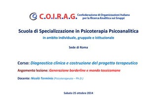 Scuola di Specializzazione in Psicoterapia PPssiiccooaannaalliittiiccaa 
iinn aammbbiittoo iinnddiivviidduuaallee,, ggrruuppppaallee ee iissttiittuuzziioonnaallee 
Sede di Roma 
Corso: Diagnostica clinica e costruzione del progetto terapeutico 
Argomento lezione: Generazione borderline e mondo tossicomane 
Docente: Nicolò Terminio (Psicoterapeuta – Ph.D.) 
Sabato 25 ottobre 2014 
 