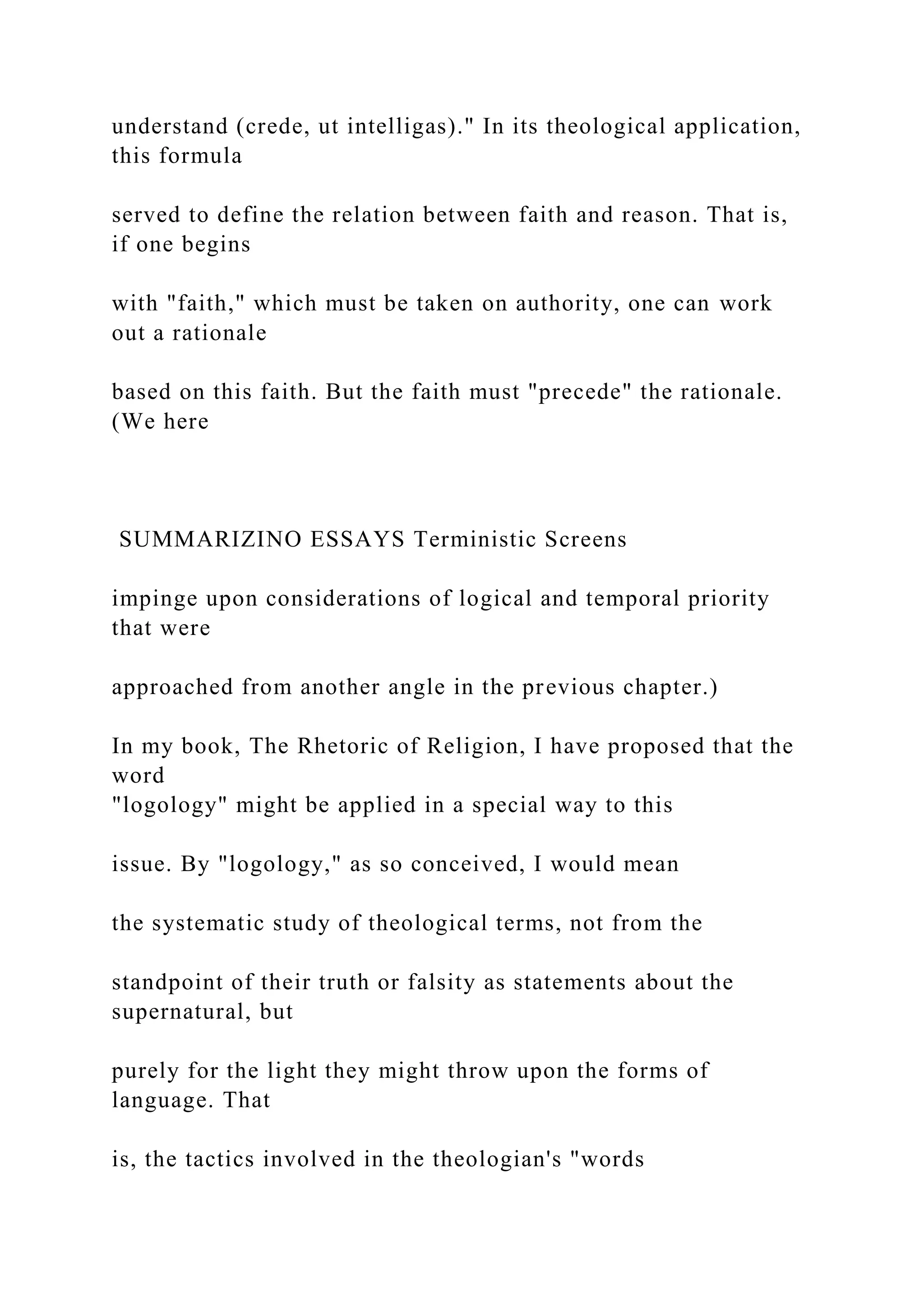understand (crede, ut intelligas)." In its theological application,
this formula
served to define the relation between faith and reason. That is,
if one begins
with "faith," which must be taken on authority, one can work
out a rationale
based on this faith. But the faith must "precede" the rationale.
(We here
SUMMARIZINO ESSAYS Terministic Screens
impinge upon considerations of logical and temporal priority
that were
approached from another angle in the previous chapter.)
In my book, The Rhetoric of Religion, I have proposed that the
word
"logology" might be applied in a special way to this
issue. By "logology," as so conceived, I would mean
the systematic study of theological terms, not from the
standpoint of their truth or falsity as statements about the
supernatural, but
purely for the light they might throw upon the forms of
language. That
is, the tactics involved in the theologian's "words
 