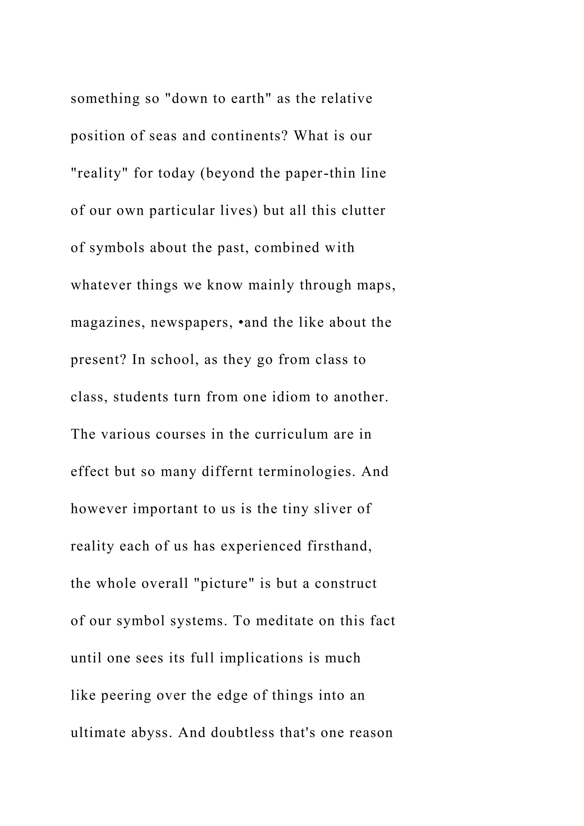 something so "down to earth" as the relative
position of seas and continents? What is our
"reality" for today (beyond the paper-thin line
of our own particular lives) but all this clutter
of symbols about the past, combined with
whatever things we know mainly through maps,
magazines, newspapers, •and the like about the
present? In school, as they go from class to
class, students turn from one idiom to another.
The various courses in the curriculum are in
effect but so many differnt terminologies. And
however important to us is the tiny sliver of
reality each of us has experienced firsthand,
the whole overall "picture" is but a construct
of our symbol systems. To meditate on this fact
until one sees its full implications is much
like peering over the edge of things into an
ultimate abyss. And doubtless that's one reason
 