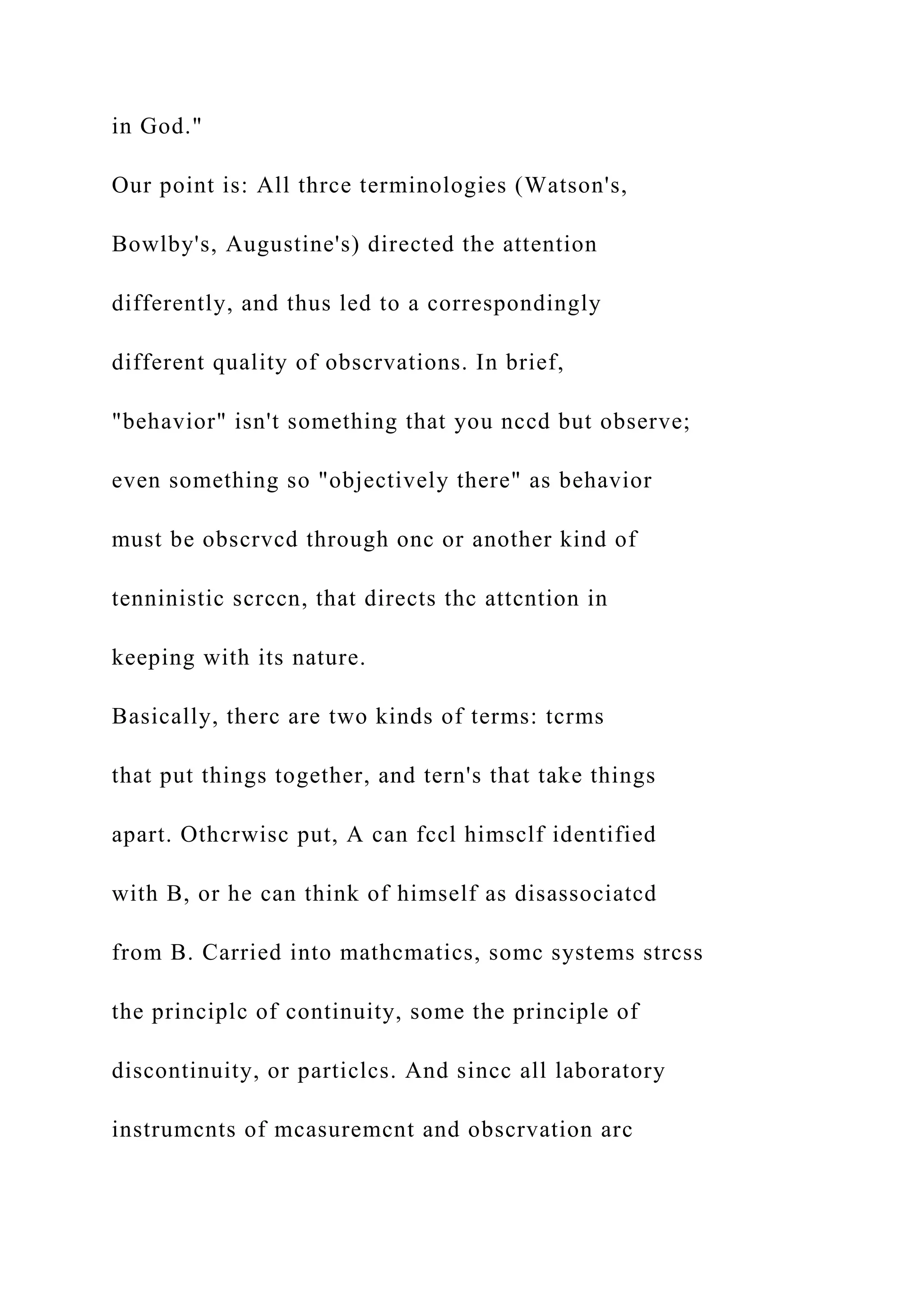 in God."
Our point is: All thrce terminologies (Watson's,
Bowlby's, Augustine's) directed the attention
differently, and thus led to a correspondingly
different quality of obscrvations. In brief,
"behavior" isn't something that you nccd but observe;
even something so "objectively there" as behavior
must be obscrvcd through onc or another kind of
tenninistic scrccn, that directs thc attcntion in
keeping with its nature.
Basically, therc are two kinds of terms: tcrms
that put things together, and tern's that take things
apart. Othcrwisc put, A can fccl himsclf identified
with B, or he can think of himself as disassociatcd
from B. Carried into mathcmatics, somc systems strcss
the principlc of continuity, some the principle of
discontinuity, or particlcs. And sincc all laboratory
instrumcnts of mcasuremcnt and obscrvation arc
 