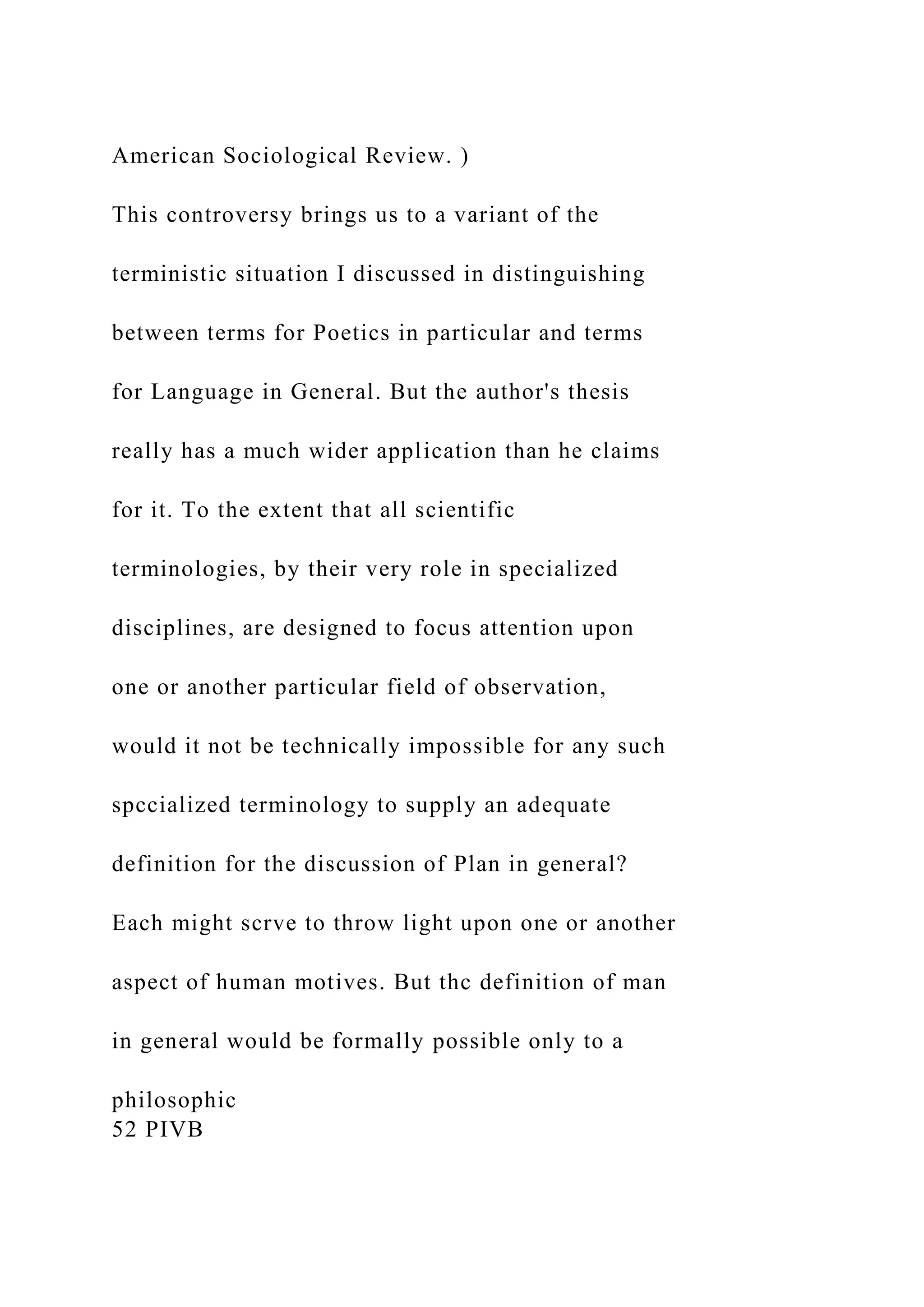 American Sociological Review. )
This controversy brings us to a variant of the
terministic situation I discussed in distinguishing
between terms for Poetics in particular and terms
for Language in General. But the author's thesis
really has a much wider application than he claims
for it. To the extent that all scientific
terminologies, by their very role in specialized
disciplines, are designed to focus attention upon
one or another particular field of observation,
would it not be technically impossible for any such
spccialized terminology to supply an adequate
definition for the discussion of Plan in general?
Each might scrve to throw light upon one or another
aspect of human motives. But thc definition of man
in general would be formally possible only to a
philosophic
52 PIVB
 