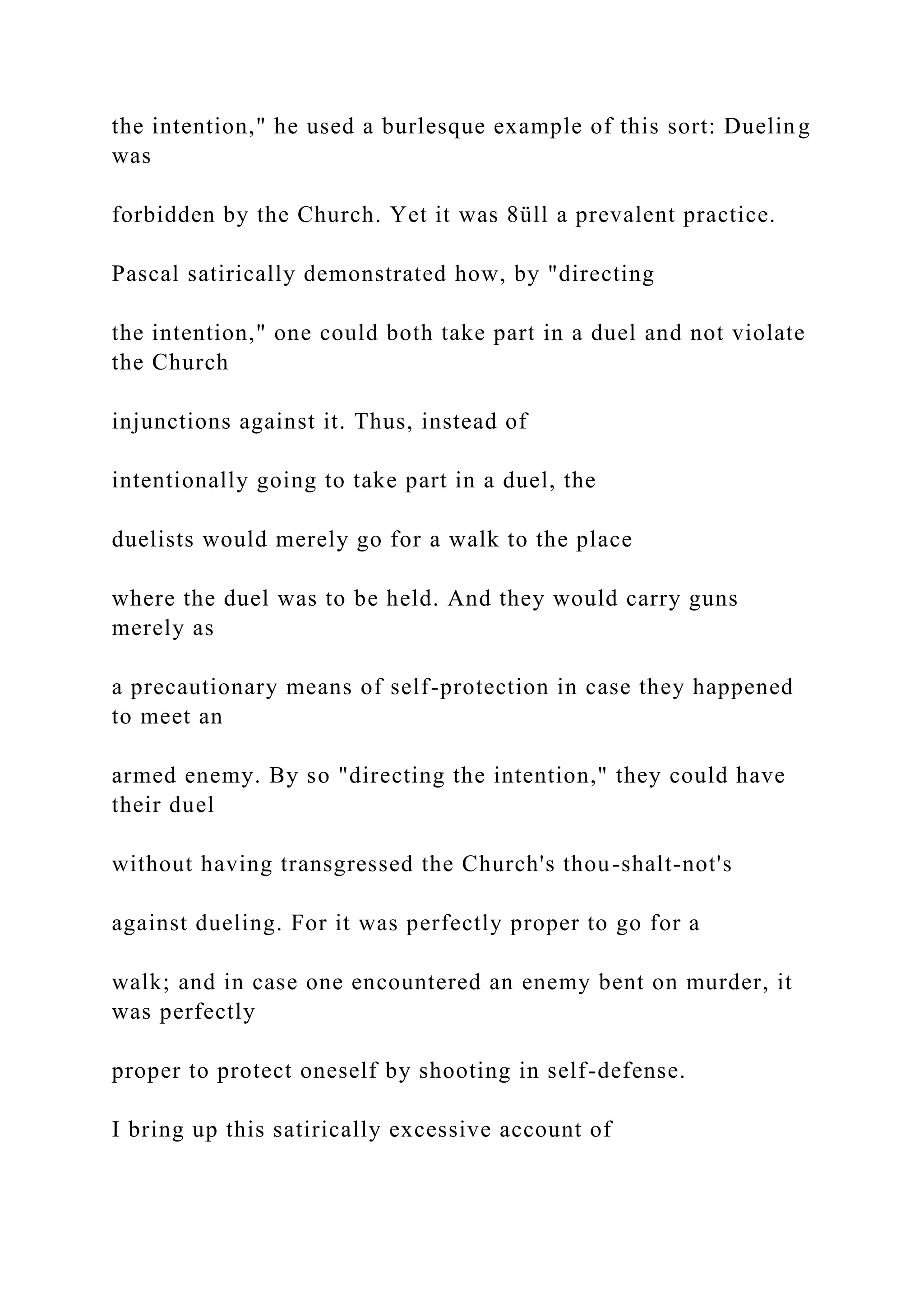 the intention," he used a burlesque example of this sort: Dueling
was
forbidden by the Church. Yet it was 8üll a prevalent practice.
Pascal satirically demonstrated how, by "directing
the intention," one could both take part in a duel and not violate
the Church
injunctions against it. Thus, instead of
intentionally going to take part in a duel, the
duelists would merely go for a walk to the place
where the duel was to be held. And they would carry guns
merely as
a precautionary means of self-protection in case they happened
to meet an
armed enemy. By so "directing the intention," they could have
their duel
without having transgressed the Church's thou-shalt-not's
against dueling. For it was perfectly proper to go for a
walk; and in case one encountered an enemy bent on murder, it
was perfectly
proper to protect oneself by shooting in self-defense.
I bring up this satirically excessive account of
 