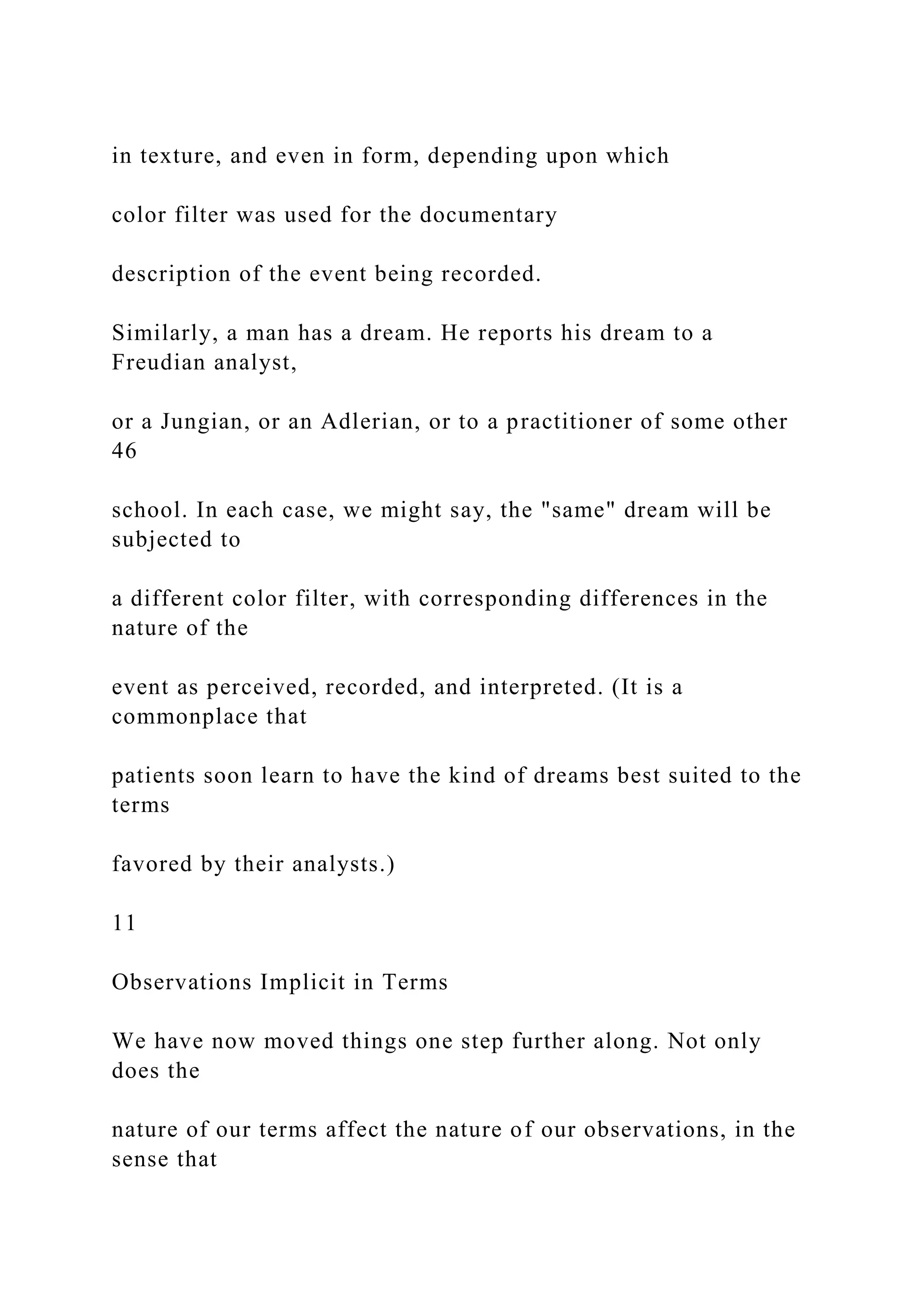 in texture, and even in form, depending upon which
color filter was used for the documentary
description of the event being recorded.
Similarly, a man has a dream. He reports his dream to a
Freudian analyst,
or a Jungian, or an Adlerian, or to a practitioner of some other
46
school. In each case, we might say, the "same" dream will be
subjected to
a different color filter, with corresponding differences in the
nature of the
event as perceived, recorded, and interpreted. (It is a
commonplace that
patients soon learn to have the kind of dreams best suited to the
terms
favored by their analysts.)
11
Observations Implicit in Terms
We have now moved things one step further along. Not only
does the
nature of our terms affect the nature of our observations, in the
sense that
 