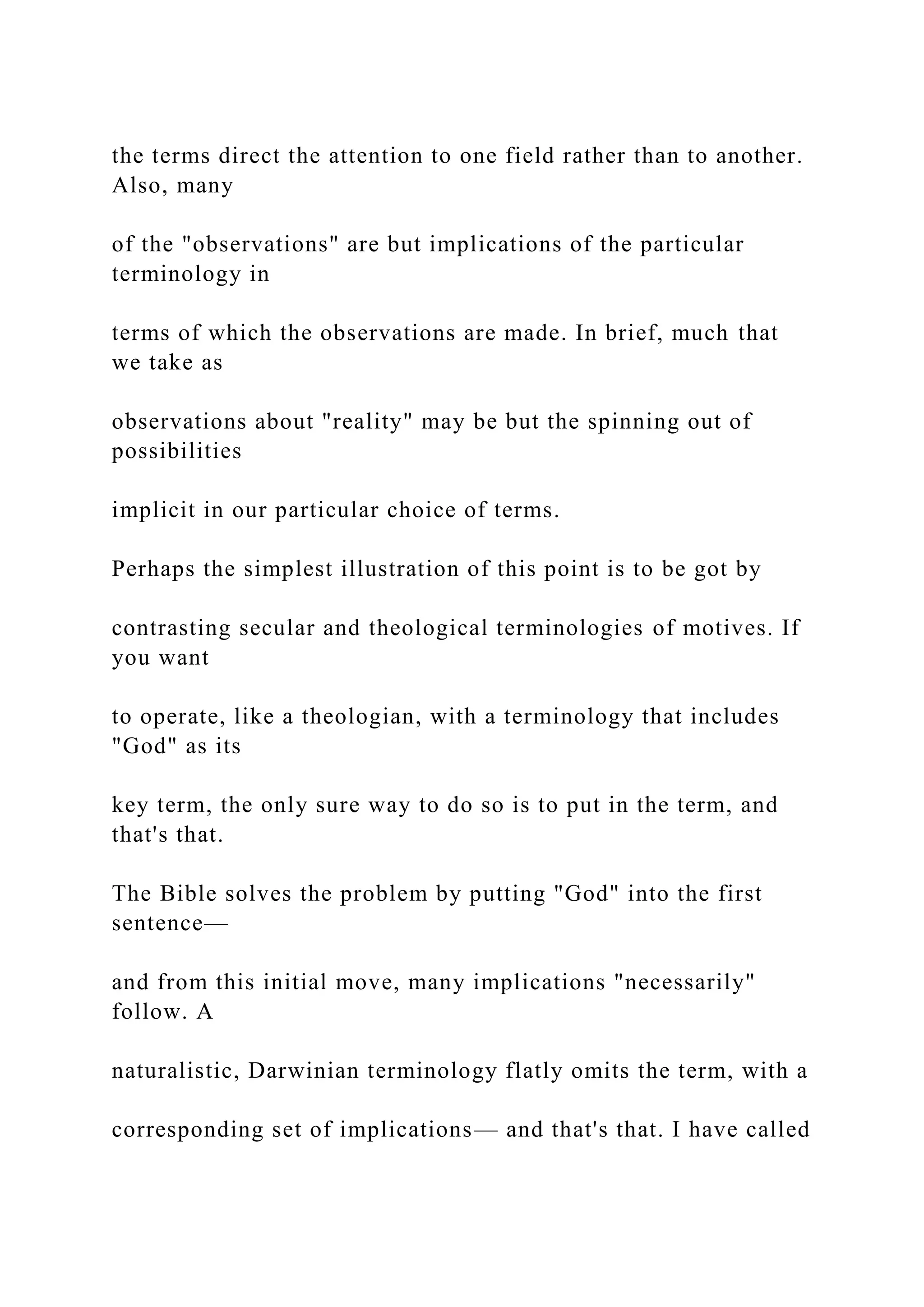 the terms direct the attention to one field rather than to another.
Also, many
of the "observations" are but implications of the particular
terminology in
terms of which the observations are made. In brief, much that
we take as
observations about "reality" may be but the spinning out of
possibilities
implicit in our particular choice of terms.
Perhaps the simplest illustration of this point is to be got by
contrasting secular and theological terminologies of motives. If
you want
to operate, like a theologian, with a terminology that includes
"God" as its
key term, the only sure way to do so is to put in the term, and
that's that.
The Bible solves the problem by putting "God" into the first
sentence—
and from this initial move, many implications "necessarily"
follow. A
naturalistic, Darwinian terminology flatly omits the term, with a
corresponding set of implications— and that's that. I have called
 