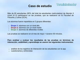 Caso de estudio
Más de 60 estudiantes (80% del total de estudiantes matriculados) de Alemán II
(nivel A1.2) participaron en las pruebas, que se realizaron en la Facultad de
Filosofía y Letras (UCA).
Los alumnos fueron repartidos en 3 grupos diferentes:
● Grupo 1: alumnos con un nivel alto
● Grupo 2: alumnos con un nivel medio
● Grupo 3: alumnos de diferentes niveles
Las pruebas se realizaron en el mes de mayo + duraron 50 minutos.
Para analizar y evaluar los resultados de las pruebas en términos de
interacción, usabilidad y aprendizaje se usaron los siguientes instrumentos:
● análisis de los registros de interacción de los estudiantes con la app
● cuestionarios y entrevistas
 