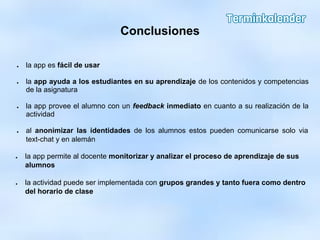 Conclusiones
● la app es fácil de usar
● la app ayuda a los estudiantes en su aprendizaje de los contenidos y competencias
de la asignatura
● la app provee el alumno con un feedback inmediato en cuanto a su realización de la
actividad
● al anonimizar las identidades de los alumnos estos pueden comunicarse solo via
text-chat y en alemán
● la app permite al docente monitorizar y analizar el proceso de aprendizaje de sus
alumnos
● la actividad puede ser implementada con grupos grandes y tanto fuera como dentro
del horario de clase
 