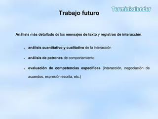 Trabajo futuro
Análisis más detallado de los mensajes de texto y registros de interacción:
● análisis cuantitativo y cualitativo de la interacción
● análisis de patrones de comportamiento
● evaluación de competencias específicas (interacción, negociación de
acuerdos, expresión escrita, etc.)
 