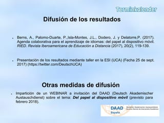Difusión de los resultados
● Berns, A., Palomo-Duarte, P.,Isla-Montes, J.L., Dodero, J. y Delatorre,P. (2017).
Agenda colaborativa para el aprendizaje de idiomas: del papel al dispositivo móvil.
RIED. Revista Iberoamericana de Educación a Distancia (2017), 20(2), 119-139.
● Presentación de los resultados mediante taller en la ESI (UCA) (Fecha 25 de sept.
2017) (https://twitter.com/DeutschUCA)
Otras medidas de difusión
● Impartición de un WEBINAR a invitación del DAAD (Deutsch Akademischer
Austauschdienst) sobre el tema: Del papel al dispositivo móvil (previsto para
febrero 2018).
 