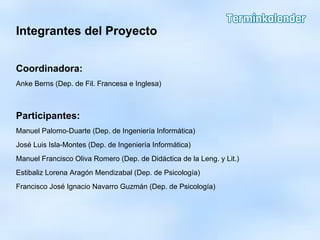 Integrantes del Proyecto
Coordinadora:
Anke Berns (Dep. de Fil. Francesa e Inglesa)
Participantes:
Manuel Palomo-Duarte (Dep. de Ingeniería Informática)
José Luis Isla-Montes (Dep. de Ingeniería Informática)
Manuel Francisco Oliva Romero (Dep. de Didáctica de la Leng. y Lit.)
Estibaliz Lorena Aragón Mendizabal (Dep. de Psicología)
Francisco José Ignacio Navarro Guzmán (Dep. de Psicología)
 