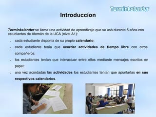Introduccíon
Terminkalender se llama una actividad de aprendizaje que se usó durante 5 años con
estudiantes de Alemán de la UCA (nivel A1):
● cada estudiante disponía de su propio calendario;
● cada estudiante tenía que acordar actividades de tiempo libre con otros
compañeros;
● los estudiantes tenían que interactuar entre ellos mediante mensajes escritos en
papel:
● una vez acordadas las actividades los estudiantes tenían que apuntarlas en sus
respectivos calendarios.
 