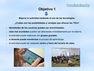 Objetivo 1
Mejorar la actividad mediante el uso de las tecnologías.
¿Cuáles son las posibilidades y ventajas que ofrecen las TICs?
● identidades de los usuarios pueden ser anonimizadas;
● citas mal acordadas pueden ser detectadas inmediatamente por el sistema;
● la actividad puede realizarse con grupos grandes;
● el docente puede monitorizar el proceso de aprendizaje;
● la actividad puede ser realizada dentro y fuera del horario de clase.
 