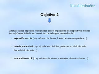 Analizar varios aspectos relacionados con el impacto de los dispositivos móviles
(smartphones, tablets, etc.) en el uso de la lengua meta (alemán):
● expresión escrita (p.ej. número de frases, frases de una sola palabra,...).
● uso de vocabulario (p. ej. palabras distintas, palabras en el diccionario,
fuera del diccionario,...).
● interacción en LE (p. ej. número de turnos, mensajes, citas acordadas,...).
Objetivo 2
 