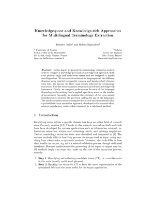 Knowledge-poor and Knowledge-rich Approaches
       for Multilingual Terminology Extraction


                    Béatrice Daille1 and Helena Blancafort2
1
  University of Nantes                                                       2
                                                                               Syllabs
LINA, 2 Rue de la Houssinière                                      53 bis rue Sedaine
BP 92208, 44322 Nantes, France                                    75011 Paris, France
beatrice.baille@univ-nantes.fr                                blancafort@syllabs.com



      Abstract.   In this paper, we present two terminology extraction tools in
      order to compare a knowledge-poor and a knowledge-rich approach. Both
      tools process single and multi-word terms and are designed to handle
      multilingualism. We run an evaluation on six languages and two dierent
      domains using crawled comparable corpora and hand-crafted reference
      term lists. We discuss the three main results achieved for terminology
      extraction. The rst two evaluation scenarios concern the knowledge-rich
      framework. Firstly, we compare performances for each of the languages
      depending on the ranking that is applied: specicity score vs. the number
      of occurrences. Secondly, we examine the relevancy of the term variant
      identication to increase the precision ranking for any of the languages.
      The third evaluation scenario compares both tools and demonstrates that
      a probabilistic term extraction approach, developed with minimal eort,
      achieves satisfactory results when compared to a rule-based method.


1   Introduction


Identifying terms within a specic domain has been an active eld of research
since the early nineties [1,2]. Thanks to this research, several methods and tools
have been developed for various applications such as information retrieval, in-
formation extraction, science and technology watch, and ontology acquisition.
Twelve terminology extraction tools were described and compared in [3]. The
various methods dier in how they process the corpus used as input, using any-
thing from tokenization to syntactic analysis. Moreover, the tools dier in how
they handle the output, e.g. with a manual validation process through dedicated
interfaces. However sophisticated the processing of the input or output may be,
all methods imply two steps that make up the core of the extraction process,
namely:
1. Step 1: Identifying and collecting candidate terms (CT), i.e. term-like units
   in the texts (mostly multi-word phrases).
2. Step 2: Ranking the extracted CT to keep the most representative of the
   specialised eld and the most useful for the target application.
 