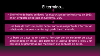 El termino…
• El término de bases de datos fue escuchado por primera vez en 1963,
en un simposio celebrado en California, USA.
• Una base de datos se puede definir como un conjunto de información
relacionada que se encuentra agrupada ó estructurada.
• La base de datos es un sistema formado por un conjunto de datos
almacenados en discos que permiten el acceso directo a ellos y un
conjunto de programas que manipulen ese conjunto de datos.
 