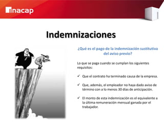 Indemnizaciones
      ¿Qué es el pago de la indemnización sustitutiva
                     del aviso previo?

      Lo que se paga cuando se cumplan los siguientes
      requisitos:

       Que el contrato ha terminado causa de la empresa.

       Que, además, el empleador no haya dado aviso de
        término con a lo menos 30 días de anticipación.

       El monto de esta indemnización es el equivalente a
        la última remuneración mensual ganada por el
        trabajador.
 
