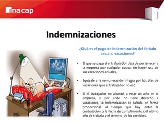 Indemnizaciones
          ¿Qué es el pago de indemnización del feriado
                      anual o vacaciones?

      •    El que se paga si el trabajador deja de pertenecer a
           la empresa por cualquier causal sin hacer uso de
           sus vacaciones anuales.

      •    Equivale a la remuneración íntegra por los días de
           vacaciones que el trabajador no usó.

      •    Si el trabajador no alcanzó a estar un año en la
           empresa, y por ende no tiene derecho a
           vacaciones, la indemnización se calcula en forma
           proporcional al tiempo que hay entre la
           contratación o la fecha de cumplimiento del último
           año de trabajo y el término de los servicios.
 