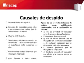 Causales de despido
 Mutuo acuerdo de las partes.             Alguna de las conductas indebidas de
                                           carácter      grave,     debidamente
 Renuncia del trabajador, dando aviso     comprobadas, que a continuación se
  a su empleador con treinta días de       señalan:
  anticipación, a lo menos.                 a) Falta de probidad del trabajador
                                              en el desempeño de sus funciones.
 Muerte del trabajador.                    b) Conductas de acoso sexual.
                                            c) Vías de hecho ejercidas por el
 Vencimiento del plazo convenido en          trabajador en contra del empleador
  el contrato. La duración del contrato       o de cualquier trabajador que se
  de plazo fijo no podrá exceder de un        desempeñe en la misma empresa.
  año.                                      d) Injurias proferidas por el
                                              trabajador al empleador.
 Conclusión del trabajo o servicio que     e) Conducta inmoral del trabajador
  dio origen al contrato.                     que afecte a la empresa donde se
                                              desempeña.
 Caso    fortuito   o   fuerza   mayor.
 