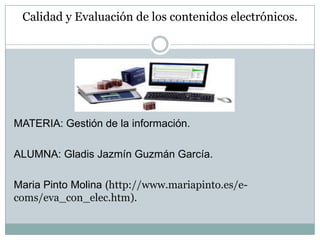 Calidad y Evaluación de los contenidos electrónicos.




MATERIA: Gestión de la información.

ALUMNA: Gladis Jazmín Guzmán García.

Maria Pinto Molina (http://www.mariapinto.es/e-
coms/eva_con_elec.htm).
 