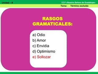 Unidad – II
Tema: Término excluido
I.E.P «Nuestra Señora de Guadalupe»
RASGOS
GRAMATICALES:
a) Odio
b) Amor
c) Envidia
d) Optimismo
e) Sollozar
 