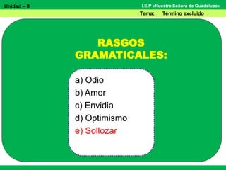 Unidad – II
Tema: Término excluido
I.E.P «Nuestra Señora de Guadalupe»
RASGOS
GRAMATICALES:
a) Odio
b) Amor
c) Envidia
d) Optimismo
e) Sollozar
 