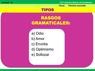 Unidad – II
Tema: Término excluido
I.E.P «Nuestra Señora de Guadalupe»
RASGOS
GRAMATICALES:
a) Odio
b) Amor
c) Envidia
d) Optimismo
e) Sollozar
TIPOS
 