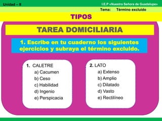 Unidad – II
Tema: Término excluido
I.E.P «Nuestra Señora de Guadalupe»
TAREA DOMICILIARIA
1. CALETRE
a) Cacumen
b) Ceso
c) Habilidad
d) Ingenio
e) Perspicacia
TIPOS
1. Escribe en tu cuaderno los siguientes
ejercicios y subraya el término excluido.
2. LATO
a) Extenso
b) Amplio
c) Dilatado
d) Vasto
e) Rectilíneo
 